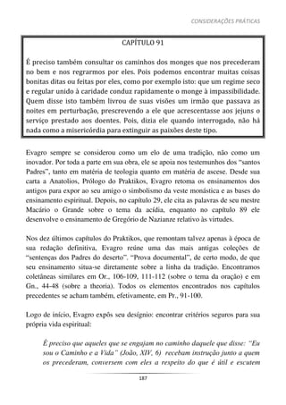 CONSIDERAÇÕES PRÁTICAS
187
CAPÍTULO 91
É preciso também consultar os caminhos dos monges que nos precederam
no bem e nos regrarmos por eles. Pois podemos encontrar muitas coisas
bonitas ditas ou feitas por eles, como por exemplo isto: que um regime seco
e regular unido à caridade conduz rapidamente o monge à impassibilidade.
Quem disse isto também livrou de suas visões um irmão que passava as
noites em perturbação, prescrevendo a ele que acrescentasse aos jejuns o
serviço prestado aos doentes. Pois, dizia ele quando interrogado, não há
nada como a misericórdia para extinguir as paixões deste tipo.
Evagro sempre se considerou como um elo de uma tradição, não como um
inovador. Por toda a parte em sua obra, ele se apoia nos testemunhos dos “santos
Padres”, tanto em matéria de teologia quanto em matéria de ascese. Desde sua
carta a Anatolios, Prólogo do Praktikos, Evagro retoma os ensinamentos dos
antigos para expor ao seu amigo o simbolismo da veste monástica e as bases do
ensinamento espiritual. Depois, no capítulo 29, ele cita as palavras de seu mestre
Macário o Grande sobre o tema da acídia, enquanto no capítulo 89 ele
desenvolve o ensinamento de Gregório de Nazianze relativo às virtudes.
Nos dez últimos capítulos do Praktikos, que remontam talvez apenas à época de
sua redação definitiva, Evagro reúne uma das mais antigas coleções de
“sentenças dos Padres do deserto”. “Prova documental”, de certo modo, de que
seu ensinamento situa-se diretamente sobre a linha da tradição. Encontramos
coletâneas similares em Or., 106-109, 111-112 (sobre o tema da oração) e em
Gn., 44-48 (sobre a theoria). Todos os elementos encontrados nos capítulos
precedentes se acham também, efetivamente, em Pr., 91-100.
Logo de início, Evagro expôs seu desígnio: encontrar critérios seguros para sua
própria vida espiritual:
É preciso que aqueles que se engajam no caminho daquele que disse: “Eu
sou o Caminho e a Vida” (João, XIV, 6) recebam instrução junto a quem
os precederam, conversem com eles a respeito do que é útil e escutem
 