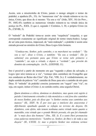 17
Assim, sem a misericórdia de Cristo, jamais o monge atingirá o termo da
praktiké, a apatheia (Pr., 33). As “numerosas vias” da virtude reúnem-se na via
única, Cristo, que disse de si mesmo: “Eu sou a via” (João, XIV, 16) (in Prov.,
IV, 10/G.45); também as numerosas virtudes reúnem-se na virtude única da
justiça (in Ps., XXX, 2) que é, segundo 1 Coríntios, I, 30, o próprio Cristo (in
Ps., CXVIII, 3).
O “método” da Praktiké torna-se assim uma “sequência” (sequela), o que
corresponde exatamente ao significado original do termo (meta-hodos). Longe
de ser uma pura técnica, impessoal, de “auto-redenção”, a praktiké é assim uma
entrada pessoal no mistério do Cristo, Deus-Logos feito homem.
“Conduza-me, Senhor, pelo caminho, e eu marcharei na verdade”: “Eu
sou a via”, disse o Cristo, e também: “Eu sou a verdade”. Ele [o
salmista] ora portanto para que Cristo se torne nele primeiro o
“caminho”, ou seja a virtude, e depois a “verdade”, que provém do
domínio da contemplação. (in Ps., LXXXVIII, 11).
Isto é possível a partir do momento em que “segundo o plano da salvação, o
Logos (por nós) tornou-se a via”, “começo (dos caminhos) do Evangelho que
nos conduzem ao Reino dos Céus” (Ep. Fid., VIII, 2s.). E verdadeiramente, no
duplo sentido da palavra “via”: caminho de Deus para nós e caminho de nós para
Deus. O “método” da praktiké consiste justamente em “seguir” esta “via”, ou
seja, em seguir, imitar o Cristo: é, no sentido estrito, uma sequela Christi.
Quem dominou a cólera, dominou os demônios, mas quem está sujeito à
paixão é inteiramente estranho à vida monástica e está fora dos caminhos
de nosso Senhor, pois ele disse que “o Senhor ensina seus caminhos aos
mansos” (Sl., XXIV, 9). É por isso que o intelecto dos anacoretas é
dificilmente apanhado quando se refugia no terreno da doçura. Os
demônios, com efeito, não temem nenhuma outra virtude tanto quanto a
mansidão, esta virtude que o grande Moisés possuía, ele que foi chamado
de “o mais doce dos homens” (Nm., XII, 3). E o santo Davi pronunciou
estas palavras memoráveis: “Lembre-se, Senhor, de Davi e de toda a sua
doçura” (Sl., CXXXI, 1): mas o próprio Senhor nos ordenou sermos
 