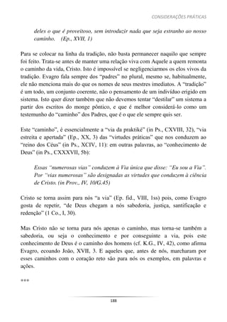 CONSIDERAÇÕES PRÁTICAS
188
deles o que é proveitoso, sem introduzir nada que seja estranho ao nosso
caminho. (Ep., XVII, 1)
Para se colocar na linha da tradição, não basta permanecer naquilo que sempre
foi feito. Trata-se antes de manter uma relação viva com Aquele a quem remonta
o caminho da vida, Cristo. Isto é impossível se negligenciarmos os elos vivos da
tradição. Evagro fala sempre dos “padres” no plural, mesmo se, habitualmente,
ele não menciona mais do que os nomes de seus mestres imediatos. A “tradição”
é um todo, um conjunto coerente, não o pensamento de um indivíduo erigido em
sistema. Isto quer dizer também que não devemos tentar “destilar” um sistema a
partir dos escritos do monge pôntico, e que é melhor considerá-lo como um
testemunho do “caminho” dos Padres, que é o que ele sempre quis ser.
Este “caminho”, é essencialmente a “via da praktiké” (in Ps., CXVIII, 32), “via
estreita e apertada” (Ep., XX, 3) das “virtudes práticas” que nos conduzem ao
“reino dos Céus” (in Ps., XCIV, 11): em outras palavras, ao “conhecimento de
Deus” (in Ps., CXXXVII, 5b):
Essas “numerosas vias” conduzem à Via única que disse: “Eu sou a Via”.
Por “vias numerosas” são designadas as virtudes que conduzem à ciência
de Cristo. (in Prov., IV, 10/G.45)
Cristo se torna assim para nós “a via” (Ep. fid., VIII, 1ss) pois, como Evagro
gosta de repetir, “de Deus chegam a nós sabedoria, justiça, santificação e
redenção” (1 Co., I, 30).
Mas Cristo não se torna para nós apenas o caminho, mas torna-se também a
sabedoria, ou seja o conhecimento e por conseguinte a via, pois este
conhecimento de Deus é o caminho dos homens (cf. K.G., IV, 42), como afirma
Evagro, ecoando João, XVII, 3. E aqueles que, antes de nós, marcharam por
esses caminhos com o coração reto são para nós os exemplos, em palavras e
ações.
***
 