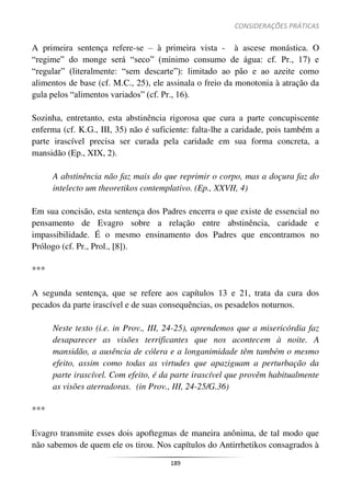 CONSIDERAÇÕES PRÁTICAS
189
A primeira sentença refere-se – à primeira vista - à ascese monástica. O
“regime” do monge será “seco” (mínimo consumo de água: cf. Pr., 17) e
“regular” (literalmente: “sem descarte”): limitado ao pão e ao azeite como
alimentos de base (cf. M.C., 25), ele assinala o freio da monotonia à atração da
gula pelos “alimentos variados” (cf. Pr., 16).
Sozinha, entretanto, esta abstinência rigorosa que cura a parte concupiscente
enferma (cf. K.G., III, 35) não é suficiente: falta-lhe a caridade, pois também a
parte irascível precisa ser curada pela caridade em sua forma concreta, a
mansidão (Ep., XIX, 2).
A abstinência não faz mais do que reprimir o corpo, mas a doçura faz do
intelecto um theoretikos contemplativo. (Ep., XXVII, 4)
Em sua concisão, esta sentença dos Padres encerra o que existe de essencial no
pensamento de Evagro sobre a relação entre abstinência, caridade e
impassibilidade. É o mesmo ensinamento dos Padres que encontramos no
Prólogo (cf. Pr., Prol., [8]).
***
A segunda sentença, que se refere aos capítulos 13 e 21, trata da cura dos
pecados da parte irascível e de suas consequências, os pesadelos noturnos.
Neste texto (i.e. in Prov., III, 24-25), aprendemos que a misericórdia faz
desaparecer as visões terrificantes que nos acontecem à noite. A
mansidão, a ausência de cólera e a longanimidade têm também o mesmo
efeito, assim como todas as virtudes que apaziguam a perturbação da
parte irascível. Com efeito, é da parte irascível que provêm habitualmente
as visões aterradoras. (in Prov., III, 24-25/G.36)
***
Evagro transmite esses dois apoftegmas de maneira anônima, de tal modo que
não sabemos de quem ele os tirou. Nos capítulos do Antirrhetikos consagrados à
 
