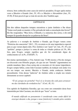 CONSIDERAÇÕES PRÁTICAS
190
tristeza, bem conhecida como causa de temíveis pesadelos, Evagro apela muitas
vezes a Macário o Grande (Ant., IV, 45) e a Macário o Alexandrino (Ant., IV,
25.58). É bem possível que se trate de um dos dois Também aqui.
CAPÍTULO 92
Um dos sábios daqueles tempos encontrou o justo Antônio e lhe disse:
“Como você pode se manter, ó Pai, privado de toda a consolação dos livros?”
Ele lhe respondeu: “Meu livro, ó filósofo, é a natureza dos seres, e ele está
sempre lá quando desejo ler as palavras de Deus”.
As palavras e o exemplo de Antônio o Grande, que Evagro venera como
“Primícias dos anacoretas” (M.C., 25), revestem-se de uma importância especial
para os que vieram depois dele. Pois Antônio é um “justo” (cf. Ant., IV, 47), um
“perfeito”, porque a justiça é a soma de todas as virtudes práticas (cf. Pr., 89).
Isto, para Evagro, sempre significa que ele foi considerado digno do
conhecimento (cf. in Ps., CXXXIV, 7).
Em muitas oportunidades, a Vita Antonii (cap. 72-80) mostra o Pai dos monges
em discussão com filósofos gregos, ele que era um “iletrado” (agrammatos) no
sentido mundano. Que a frase acima não se encontre aí é de menor importância.
Evagro sempre bebeu, como João Cassiano também, da tradição oral ainda viva
em seu tempo: seu mestre, Macário o Grande, ainda conhecera Antônio
pessoalmente. Uma dessas “palavras” de Antônio sobre a oração nos remete
diretamente ao nosso capítulo:
“Ó sol, porque me perturba? Você só se levanta tão cedo para arrancar-
me das claridades da verdadeira luz!” (Conl., IX, 31)
Um capítulo do Kephalaia Gnostika, que soa como um comentário desta frase
transmitida por João Cassiano, nos dirá de que “luzes” se trata:
O mundo edificado no pensamento é considerado como sendo difícil de
enxergar durante o dia, porque o nous [intelecto] é atraído pelos sentidos
 