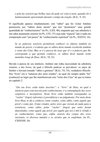 CONSIDERAÇÕES PRÁTICAS
191
e pela luz sensível que brilha; mas ele pode ser visto à noite, quando ele é
luminosamente apresentado durante o tempo da oração. (K.G., V, 42)
O significado aparece imediatamente: este “sábio” que foi visitar Antônio
pertenceria aos “sábios deste século” que nos “prometem” uma grande
quantidade de “conhecimentos” (in Ps., LXII, 4b), enquanto que sua sabedoria é
um saber puramente exterior (in Ps., CIV, 37) cuja toda “riqueza” não é nada em
comparação com “um pouco” de “conhecimento espiritual” (in Ps., XXXVI, 16).
Se as palavras sensíveis permitirem conhecer os objetos também no
mundo do porvir, é evidente que os sábios deste mundo receberão também
o reino dos Céus. Mas se é a pureza do nous que vê e a palavra que lhe
corresponde a que permite conhecer, os sábios deste mundo serão
mantidos longe de Deus. (K.G., VI, 22)
Devido à pureza de seu intelecto, Antônio não tinha necessidade da sabedoria
exterior, a dos livros, da qual o filósofo pudesse se prevalecer: os anjos do
Senhor o haviam tornado “sábio e gnóstico” (K.G., VI, 35), verdadeiro filósofo.
Seu “livro” era a “natureza dos seres criados”, no qual ele sempre podia “ler”
(conhecer) os logoi que lhe manifestavam este “reino dos Céus” de que se tratou
no capítulo 2.
“Em seu livro, estão todos inscritos”: o “livro” de Deus, no qual o
intelecto puro está inscrito pelo conhecimento, é a contemplação dos seres
corpóreos e incorpóreos. Neste livro estão também consignadas as
“razões” (logoi) referentes à providência e ao julgamento. Por meio deste
livro Deus se dá a conhecer como criador, como sábio, como aquele que
prevê e como juiz. Como criador, pelos seres que vieram do nada para a
existência; como sábio, pelas “razões” (logoi) que neles foram
depositadas; como aquele que prevê, por aquilo que nos é útil à virtude e
ao conhecimento; como juiz, enfim, através dos corpos dos seres
racionais, os diversos mundos e os séculos que os englobam. (in Ps.,
CXXXVIII, 16)
 
