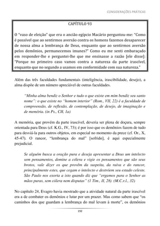 CONSIDERAÇÕES PRÁTICAS
192
CAPÍTULO 93
O “vaso de eleição” que era o ancião egípcio Macário perguntou-me: “Como
é possível que ao sentirmos aversão contra os homens fazemos desaparecer
de nossa alma a lembrança de Deus, enquanto que ao sentirmos aversão
pelos demônios, permanecemos imunes?” Como eu me senti embaraçado
em responder-lhe e perguntei-lhe que me ensinasse a razão [ele disse]:
“Porque no primeiro caso vamos contra a natureza da parte irascível,
enquanto que no segundo a usamos em conformidade com sua natureza.”
Além das três faculdades fundamentais (inteligência, irascibilidade, desejo), a
alma dispõe de um número apreciável de outras faculdades.
“Minha alma bendiz o Senhor e tudo o que existe em mim bendiz seu santo
nome”: o que existe no “homem interior” (Rom., VII, 22) é a faculdade de
compreensão, de reflexão, de contemplação, de desejo, de imaginação e
de memória. (in Ps., CII, 1a)
A memória, que provém da parte irascível, deveria ser plena de doçura, sempre
orientada para Deus (cf. K.G., IV, 73); é por isso que os demônios fazem de tudo
para desviá-la para outros objetos, em especial no momento da prece (cf. Or., X,
45-47). O rancor, “lembrança do mal” [sofrido], é aqui especialmente
prejudicial.
Se alguém busca a oração pura e deseja apresentar a Deus um intelecto
sem pensamentos, domine a cólera e vigie os pensamentos que são seus
brotos, vale dizer os que provêm da suspeita, da raiva e do rancor,
principalmente estes, que cegam o intelecto e destróem seu estado celeste.
São Paulo nos exorta a isto quando diz que “ergamos para o Senhor as
mãos puras, sem cólera nem disputas” (1 Tim., II, 28). (M.C.r.l., 32)
No capítulo 24, Evagro havia mostrado que a atividade natural da parte irascível
era a de combater os demônios e lutar por um prazer. Mas como sabem que “os
caminhos dos que guardam a lembrança do mal levam à morte”, os demônios
 