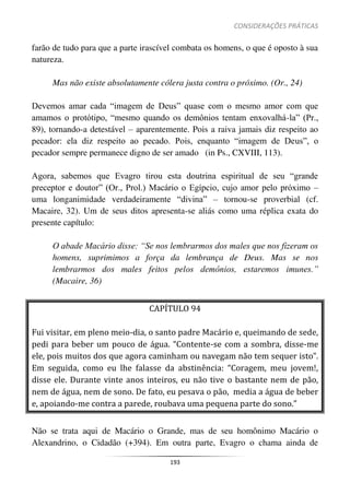 CONSIDERAÇÕES PRÁTICAS
193
farão de tudo para que a parte irascível combata os homens, o que é oposto à sua
natureza.
Mas não existe absolutamente cólera justa contra o próximo. (Or., 24)
Devemos amar cada “imagem de Deus” quase com o mesmo amor com que
amamos o protótipo, “mesmo quando os demônios tentam enxovalhá-la” (Pr.,
89), tornando-a detestável – aparentemente. Pois a raiva jamais diz respeito ao
pecador: ela diz respeito ao pecado. Pois, enquanto “imagem de Deus”, o
pecador sempre permanece digno de ser amado (in Ps., CXVIII, 113).
Agora, sabemos que Evagro tirou esta doutrina espiritual de seu “grande
preceptor e doutor” (Or., Prol.) Macário o Egípcio, cujo amor pelo próximo –
uma longanimidade verdadeiramente “divina” – tornou-se proverbial (cf.
Macaire, 32). Um de seus ditos apresenta-se aliás como uma réplica exata do
presente capítulo:
O abade Macário disse: “Se nos lembrarmos dos males que nos fizeram os
homens, suprimimos a força da lembrança de Deus. Mas se nos
lembrarmos dos males feitos pelos demônios, estaremos imunes.”
(Macaire, 36)
CAPÍTULO 94
Fui visitar, em pleno meio-dia, o santo padre Macário e, queimando de sede,
pedi para beber um pouco de água. “Contente-se com a sombra, disse-me
ele, pois muitos dos que agora caminham ou navegam não tem sequer isto”.
Em seguida, como eu lhe falasse da abstinência: “Coragem, meu jovem!,
disse ele. Durante vinte anos inteiros, eu não tive o bastante nem de pão,
nem de água, nem de sono. De fato, eu pesava o pão, media a água de beber
e, apoiando-me contra a parede, roubava uma pequena parte do sono.”
Não se trata aqui de Macário o Grande, mas de seu homônimo Macário o
Alexandrino, o Cidadão (+394). Em outra parte, Evagro o chama ainda de
 