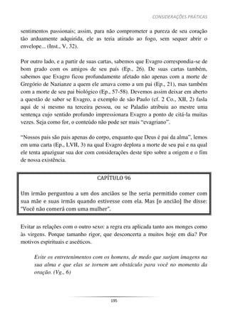CONSIDERAÇÕES PRÁTICAS
195
sentimentos passionais; assim, para não comprometer a pureza de seu coração
tão arduamente adquirida, ele as teria atirado ao fogo, sem sequer abrir o
envelope... (Inst., V, 32).
Por outro lado, e a partir de suas cartas, sabemos que Evagro correspondia-se de
bom grado com os amigos de seu país (Ep., 26). De suas cartas também,
sabemos que Evagro ficou profundamente afetado não apenas com a morte de
Gregório de Nazianze a quem ele amava como a um pai (Ep., 21), mas também
com a morte de seu pai biológico (Ep., 57-58). Devemos assim deixar em aberto
a questão de saber se Evagro, a exemplo de são Paulo (cf. 2 Co., XII, 2) fasla
aqui de si mesmo na terceira pessoa, ou se Paladio atribuiu ao mestre uma
sentença cujo sentido profundo impressionara Evagro a ponto de citá-la muitas
vezes. Seja como for, o conteúdo não pode ser mais “evagriano”.
“Nossos pais são pais apenas do corpo, enquanto que Deus é pai da alma”, lemos
em uma carta (Ep., LVII, 3) na qual Evagro deplora a morte de seu pai e na qual
ele tenta apaziguar sua dor com considerações deste tipo sobre a origem e o fim
de nossa existência.
CAPÍTULO 96
Um irmão perguntou a um dos anciãos se lhe seria permitido comer com
sua mãe e suas irmãs quando estivesse com ela. Mas [o ancião] lhe disse:
“Você não comerá com uma mulher”.
Evitar as relações com o outro sexo: a regra era aplicada tanto aos monges como
às virgens. Porque tamanho rigor, que desconcerta a muitos hoje em dia? Por
motivos espirituais e ascéticos.
Evite os entretenimentos com os homens, de medo que surjam imagens na
sua alma e que elas se tornem um obstáculo para você no momento da
oração. (Vg., 6)
 
