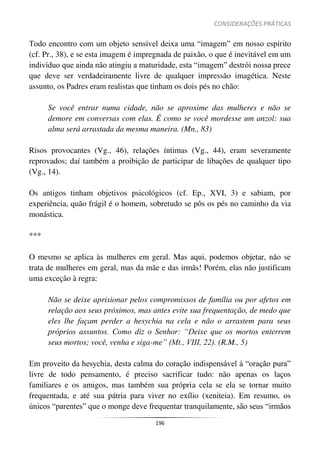 CONSIDERAÇÕES PRÁTICAS
196
Todo encontro com um objeto sensível deixa uma “imagem” em nosso espírito
(cf. Pr., 38), e se esta imagem é impregnada de paixão, o que é inevitável em um
indivíduo que ainda não atingiu a maturidade, esta “imagem” destrói nossa prece
que deve ser verdadeiramente livre de qualquer impressão imagética. Neste
assunto, os Padres eram realistas que tinham os dois pés no chão:
Se você entrar numa cidade, não se aproxime das mulheres e não se
demore em conversas com elas. É como se você mordesse um anzol: sua
alma será arrastada da mesma maneira. (Mn., 83)
Risos provocantes (Vg., 46), relações íntimas (Vg., 44), eram severamente
reprovados; daí também a proibição de participar de libações de qualquer tipo
(Vg., 14).
Os antigos tinham objetivos psicológicos (cf. Ep., XVI, 3) e sabiam, por
experiência, quão frágil é o homem, sobretudo se pôs os pés no caminho da via
monástica.
***
O mesmo se aplica às mulheres em geral. Mas aqui, podemos objetar, não se
trata de mulheres em geral, mas da mãe e das irmãs! Porém, elas não justificam
uma exceção à regra:
Não se deixe aprisionar pelos compromissos de família ou por afetos em
relação aos seus próximos, mas antes evite sua frequentação, de medo que
eles lhe façam perder a hesychia na cela e não o arrastem para seus
próprios assuntos. Como diz o Senhor: “Deixe que os mortos enterrem
seus mortos; você, venha e siga-me” (Mt., VIII, 22). (R.M., 5)
Em proveito da hesychia, desta calma do coração indispensável à “oração pura”
livre de todo pensamento, é preciso sacrificar tudo: não apenas os laços
familiares e os amigos, mas também sua própria cela se ela se tornar muito
frequentada, e até sua pátria para viver no exílio (xeniteia). Em resumo, os
únicos “parentes” que o monge deve frequentar tranquilamente, são seus “irmãos
 