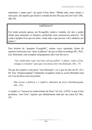 CONSIDERAÇÕES PRÁTICAS
197
espirituais e santos pais”, de quem Cristo falou: “Minha mãe, meus irmãos e
meus pais, são aqueles que fazem a vontade de meu Pai que está nos Céus” (Mt.,
XII, 50).
CAPÍTULO 97
Um irmão possuía apenas um Evangelho; tendo-o vendido, ele deu o ganho
obtido para alimentar os famintos, proferindo estas memoráveis palavras: “Eu
vendi o próprio livro que me dizia: venda tudo o que possuir e dê o dinheiro aos
pobres.”
Esta história do “pequeno Evangelho”, muitas vezes reportada, ilustra de
maneira comovente este “amor à pobreza” de que se falou no prólogo (Pr., Prol.,
[2]). Entretanto, este completo despojamento não é um fim em si.
“Vai, venda tudo o que você tem e dê aos pobres” e depois “tome a Cruz,
renegue a si mesmo” para que você possa orar sem distração. (Or., 17)
No que diz respeito a esta prece “sem distração”, ver o que foi dito em Pr., 63 e
69. Esta “despreocupação” totalmente evangélica torna-se assim liberdade total
em vista da única coisa necessária:
Não recuse a pobreza e o suplício, alimentos da prece desembaraçada.
(Or., 131)
A oração é o “tesouro do conhecimento de Deus” (cf. Ep., LXVII, 1) que Cristo
prometeu, “nos Céus”, àqueles que abandonaram tudo por sua causa (cf. Mn.,
25).
 
