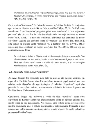 18
imitadores de sua doçura: “Aprendam comigo, disse ele, que sou manso e
humilde de coração, e vocês encontrarão um repouso para suas almas”
(Mt., XI, 29). (M.C., 14)
Os primeiros “imitadores” de Cristo foram seus apóstolos. De fato, é com justiça
que podemos chamar a praktiké de “via apostólica” (Ep., 25, 3). Os Padres os
sucederam: é preciso então “perguntar pelos seus caminhos” e “nos regrarmos
por eles” (Pr., 91) a fim de “não introduzir nada que seja estranho ao nosso
curso” (Ep., XVII, 1) e não nos tornarmos “estranhos aos caminhos do nosso
Salvador”. Aquele que caminha sobre as “pegadas” dos Padres (Pr., Prol. [9]),
este jamais se afastará deste “caminho real e perfeito” (in Ps., CXVIII, 15), o
único que pode conduzir ao Reinos dos Céus (in PS., XCIV, 11), ou seja ao
conhecimento de Deus.
Se você busca imitar a Cristo, você será chamado de bem-aventurado. Sua
alma morrerá de sua morte, e não atrairá nenhum mal para a sua carne.
Mas seu êxodo será como o êxodo de uma estrela, e a ressurreição
resplandecerá como o sol. (Mn., 21)
2.4. A praktiké como método “espiritual”
Às vezes Evagro foi censurado pelo fato de que as três pessoas divinas, em
especial o Espírito Santo, não desempenham nenhum papel notável em sua
mística mais filosófica do que teológica. O adjetivo “espiritual” aqui não
passaria de um epíteto ocioso, sem nenhuma referência intrínseca à pessoa do
Espírito Santo. Nada menos exato!
Certamente Evagro não elaborou a teoria da vida “espiritual” como obra
específica do Espírito Santo: tal enquadramento entre as pessoas divinas está
muito longe de seu pensamento. No entanto, uma leitura atenta de suas obras
mostra claramente que o epíteto pneumatikos, extremamente frequente e que
aparece em todos os contextos imagináveis, remete sempre, de modo indireto, à
pessoa do Espírito Santo.
 