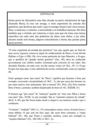 CONSIDERAÇÕES PRÁTICAS
198
CAPÍTULO 98
Existe perto de Alexandria uma ilha situada na parte setentrional do lago
chamado Maria; lá vive um monge, o mais experiente da armada dos
gnósticos, que declarou que tudo o que os monges fazem é por cinco causas:
Deus, a natureza, o costume, a necessidade e os trabalhos manuais. Ele dizia
também que a virtude, por natureza, é uma, mas que ela toma uma forma
específica em cada uma das potências da alma; com efeito, a luz solar,
mesmo sendo sem forma, adquire naturalmente a forma das janelas pelas
quais penetra.
“O mais experiente da armada dos gnósticos” (ou seja, aquele que, ao final de
uma ascese rigorosa, tornou-se digno do conhecimento de Deus), é sem dúvida
Dídimo o Cego (+398). Ele vivia numa península do lago Mareotis, e Evagro,
que o qualifica de “grande mestre gnóstico” (Gn., 48), deve ter conhecido
pessoalmente este célebre erudito, renomado pela extensão do seu saber. Seu
discípulo Paladio, em todo caso, fez-lhe muitas visitas (cf. H.L., IV, 1). O que
Evagro nos lega aqui, é uma sabedoria de escola, cristianizada, como no capítulo
89.
Fazer qualquer coisa “por causa” de “Deus”, significa que fazemos o bem, por
exemplo, exercendo a hospitalidade (cf. M.C., 7), não por causa dos homens ou
por outro motivo, mas unicamente “por si mesma” (Pr., Prol., [3]). Pois somente
Deus é bom e, portanto, também dispensador do bem (cf. Or., XXXIII, 31).
O homem age “por causa” da “natureza” quando ele “ama seus filhos e honra
seus pais” (Ep., XVIII, 1), por exemplo. São as “sementes naturais da virtude”
(K.G., I, 40), que lhe foram dadas desde a origem à sua natureza criada e que a
conduzem.
“Costume”, “tradição” (M.C.r.l., 33) contemplam muitas coisas. Existem bons e
maus hábitos. O que está em foco aqui, são esses bons costumes, a “regra
habitual” (Pr., 40), que fixam o caminho ascético, como por exemplo as
“orações habituais” (Or., 106-109; cf. M.C., 5),.
 