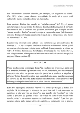 CONSIDERAÇÕES PRÁTICAS
199
Por “necessidade” devemos entender, por exemplo, “as exigências do corpo”
(Or., 105): beber, comer, dormir, necessidades às quais até o asceta está
submetido, mesmo tentando colocar um freio nelas.
Para terminar, Dídimo faz menção ao “trabalho manual” (cf. Vg., 4) como
característica do monge (e não dos homens da antiguidade em geral). É no “zelo
sem medidas para o trabalho” que podemos reconhecer, por exemplo, se este
“estado aprazível da alma” no qual o monge se encontra às vezes, é efetivamente
um sinal de impassibilidade arduamente desejada ou se não passa de uma ilusão
do demônio (cf. Pr., 57).
É comovente observar como Dídimo – que se tornou cego aos quatro anos de
idade (H.L., IV, 1) – compara a essência da virtude ao fenômeno da luz, por si
mesma una e incolor, que explode numa multitude de cores quando se refrata no
vidro. A doutrina da unicidade da virtude na pluralidade das suas manifestações,
que Evagro recebeu de Gregório de Nazianze assim como de Dídimo o Cego, foi
desenvolvida no capítulo 89.
CAPÍTULO 99
Outro ainda dentre os monges disse: “Se eu afasto os prazeres, é para não
dar nenhum pretexto à parte irascível. Eu sei, com efeito, que esta sempre
combate com vista ao prazer, que ela perturba o intelecto e expulsa a
ciência.” Outro dos antigos dizia que a caridade não pode guardar reservas
de víveres ou de dinheiro. Este mesmo dizia também: “Não lembro de ter
sido enganado pelos demônios duas vezes sobre o mesmo tema.”
Estes três apoftegmas anônimos referem-se a temas que Evagro já tratou. No
capítulo 24, foi dito que “a natureza da parte irascível é a de combater os
demônios e lutar em vista do prazer”; e que quando este “combate” se volta
contra o próximo, ou quando a “luta” se exerce em vista de um prazer deste
mundo, então “o intelecto se obscurece e desdenha da ciência.” É por isso que
devemos atacar pelas raízes, dirá este capítulo, e, juntamente com o prazer,
 