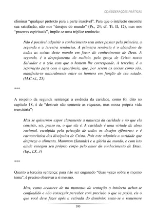 CONSIDERAÇÕES PRÁTICAS
200
eliminar “qualquer pretexto para a parte irascível”. Para que o intelecto encontre
sua satisfação, não nos “desejos do mundo” (Pr., 24; cf. Tt. II, 12), mas nos
“prazeres espirituais”, impõe-se uma tríplice renúncia:
Não é possível adquirir o conhecimento sem antes passar pela primeira, a
segunda e a terceira renúncias. A primeira renúncia é o abandono de
todas as coisas deste mundo em favor do conhecimento de Deus. A
segunda, é o despojamento da malícia, pela graça de Cristo nosso
Salvador e o zelo com que o homem lhe corresponde. A terceira, é a
separação para com a ignorância, que, por serem as coisas como são,
manifesta-se naturalmente entre os homens em função de seu estado.
(M.C.r.l., 25)
***
A respeito da segunda sentença: a essência da caridade, como foi dito no
capítulo 18, é de “destruir não somente as riquezas, mas nossa própria vida
transitória”:
Mas se quisermos expor claramente a natureza da caridade e no que ela
consiste, eis, penso eu, o que ela é. A caridade é uma virtude da alma
racional, esculpida pela privação de todos os desejos efêmeros; e é
característica dos discípulos de Cristo. Pois este adquiriu a caridade que
despreza o alimento, Mammon (Satanás) e a glória do mundo, e com isto
ainda renegou seu próprio corpo pelo amor do conhecimento de Deus.
(Ep., LX, 3)
***
Quanto à terceira sentença: para não ser enganado “duas vezes sobre o mesmo
tema”, é preciso observar a si mesmo.
Mas, como acontece de no momento da tentação o intelecto achar-se
confundido e não conseguir perceber com precisão o que se passa, eis o
que você deve fazer após a retirada do demônio: sente-se e rememore
 