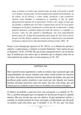 CONSIDERAÇÕES PRÁTICAS
201
para si mesmo os eventos que aconteceram, de onde você partiu e aonde
você chegou, em que ponto você foi tomado pelo espírito de fornicação, ou
de cólera, ou de tristeza, e como, ainda, aconteceu o que aconteceu;
observe estes detalhes e entregue-os à memória, a fim de poder
desmascará-lo quando ele se aproximar; revele a ele o lugar secreto que
ele guarda, e também que você não o seguirá mais até ali. Se você quiser
enlouquece-lo de furor, desmascare-o assim que ele se apresente e, numa
palavra, denuncie o primeiro lugar por onde ele entrou, e o segundo, e o
terceiro: como ele não suporta a humilhação, isto será especialmente
penoso para ele. A fuga do pensamento para longe de você será a prova
de que você lhe dirigiu a palavra correta, pois é impossível a este demônio
permanecer depois de ter sido abertamente desmascarado. (M.C., 9)
Graças a esta introspecção rigorosa (cf. Pr., 50-51), se se libertar das paixões e
adquirir o conhecimento, o intelecto se tornará finalmente “mais esperto do que
os demônios” (in Ps., CXVIII, 98), que já não conseguem fazê-lo cair no mesmo
laço. É também por este motivo que os demônios que se dirigem contra nós na
vida espiritual são sempre cada vez mais perigosos (cf. Pr., 59).
CAPÍTULO 100
Não é possível amar igualmente a todo os irmãos, mas é possível agir com
impassibilidade em nossas relações com todos, sendo isentos de rancores
ou ódios. Aos padres, devemos amá-los logo abaixo do Senhor, eles que nos
purificam pelos santos mistérios e que oram por nós. Quanto aos nossos
anciãos, devemos honrá-los como aos anjos: são eles, com efeito, que nos
untam para os combates e que curam as mordidas dos animais selvagens.
O objetivo da praktiké, à qual este texto está consagrado, é a caridade (cf. Pr.,
84), e a perfeita abnegação que a acompanha foi descrita por Evagro no capítulo
anterior. Mas por elevado que seja este objetivo, Evagro permanece realista: a
caridade, no sentido primeiro do termo, pressupõe a reciprocidade, que não pode
ser perfeita senão entre Deus, que “é caridade” (1 Jo., IV, 8) e que “nos amou
 