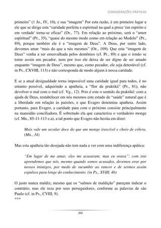 CONSIDERAÇÕES PRÁTICAS
202
primeiro” (1 Jo., IV, 10), e sua “imagem” Por esta razão, é em primeiro lugar a
ele que se dirige esta “caridade perfeita e espiritual na qual a prece 'em espírito e
em verdade' torna-se eficaz” (Or., 77). Em relação ao próximo, será o “amor
espiritual” (Pr., 35), “quase do mesmo modo como em relação ao Modelo” (Pr.,
89), porque também ele é a “imagem de Deus”. A Deus, por outro lado,
devemos amar “mais do que a nós mesmos” (Or., 109). Que esta “imagem de
Deus” venha a ser enxovalhada pelos demônios (cf. Pr., 89) e que o irmão se
torne assim um pecador, nem por isso ele deixa de ser digno de ser amado
enquanto “imagem de Deus”, mesmo que, como pecador, ele seja detestável (cf.
in Ps., CXVIII, 113) e não corresponda de modo algum à nossa caridade.
E se a atual desigualdade torna impossível uma caridade igual para todos, é no
entanto possível, adquirindo a apatheia, a “flor da praktiké” (Pr., 81), não
devolver o mal com o mal (cf. Vg., 12). Pois é este o sentido da praktiké: com a
ajuda de Deus, restabelecer em nós mesmos este estado de “saúde” natural que é
a liberdade em relação às paixões, e que Evagro denomina apatheia. Assim
portanto, para Evagro, a caridade para com o próximo consiste principalmente
na mansidão conciliadora. É sobretudo ela que caracteriza o verdadeiro monge
(cf. Mn., 85-11-113 e.a), a tal ponto que Evagro não hesita em dizer:
Mais vale um secular doce do que um monge irascível e cheio de cólera.
(Mn., 34)
Mas esta apatheia tão desejada não tem nada a ver com uma indiferença apática:
“Em lugar de me amar, eles me acusaram; mas eu orava”: com isto
aprendemos que nós, mesmo quando somos acusados, devemos orar por
nossos inimigos, por medo de sucumbir ao rancor e de sermos assim
expulsos para longe do conhecimento. (in Ps., XVIII, 4b)
O justo nunca maldiz, mesmo que os “salmos de maldição” pareçam indicar o
contrário, mas ele reza por seus perseguidores, conforme as palavras de são
Paulo (cf. in Ps., CVIII, 9).
***
 