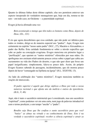 CONSIDERAÇÕES PRÁTICAS
203
Quanto às últimas linhas deste último capítulo, elas nos permitem entrever um
aspecto inesperado do verdadeiro monaquismo que, hoje em dia, tornou-se tão
raro – em todo caso, no Ocidente –: a paternidade espiritual.
Evagro já havia afirmado uma vez:
Bem-aventurado o monge que têm todos os homens como Deus, depois de
Deus. (Or., 121)
E eis que agora descobrimos que essa caridade, que não pode ser idêntica para
todos os irmãos, dirige-se de maneira especial aos “padres”. Aqui, Evagro tem
certamente no espírito “nosso santo padre” (M.C., 27), Macário o Alexandrino, o
padre das Kellia. Esta caridade fundamenta-se sobre a missão específica que
cabe ao padre na concepção evagriana. Evagro menciona em primeiro lugar a
“purificação”, que operam os “santos mistérios” oferecidos por suas mãos. Os
apoftegmas nos ensinam relativamente poucas coisas sobre o papel que cabia aos
sacramentos na vida dos Padres do deserto, o que não quer dizer que fosse um
papel insignificante; simplesmente, falava-se pouco dele. Assim, do próprio
Evagro ficamos sabendo de passagem, incidentalmente, que ele morreu pouco
depois de haver “comungado na Epifania na Igreja” (H.L. XXXVIII, 13).
Ao lado da celebração dos “santos mistérios”, Evagro menciona também as
orações de intercessão.
O padre superior é aquele que dirige súplicas a Deus por toda a nossa
natureza racional e que afasta uns da malícia e outros da ignorância.
(K.G., V, 46)
Aqui, não é mais o sacerdócio ministerial que é considerado, mas um sacerdócio
“espiritual”, como podemos ver em uma carta, num jogo de palavras intraduzível
com o termo presbyter, a um tempo “ancião” e “padre”:
Bendito seja Deus que lhe confiou o santo sacerdócio para que você
“batize” as almas na virtude e no conhecimento de Deus. Este é na
verdade o sacerdócio espiritual: receber a ciência espiritual e atrair as
 