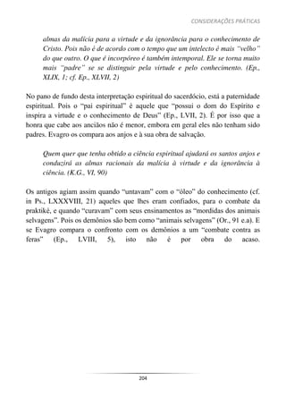 CONSIDERAÇÕES PRÁTICAS
204
almas da malícia para a virtude e da ignorância para o conhecimento de
Cristo. Pois não é de acordo com o tempo que um intelecto é mais “velho”
do que outro. O que é incorpóreo é também intemporal. Ele se torna muito
mais “padre” se se distinguir pela virtude e pelo conhecimento. (Ep.,
XLIX, 1; cf. Ep., XLVII, 2)
No pano de fundo desta interpretação espiritual do sacerdócio, está a paternidade
espiritual. Pois o “pai espiritual” é aquele que “possui o dom do Espírito e
inspira a virtude e o conhecimento de Deus” (Ep., LVII, 2). É por isso que a
honra que cabe aos anciãos não é menor, embora em geral eles não tenham sido
padres. Evagro os compara aos anjos e à sua obra de salvação.
Quem quer que tenha obtido a ciência espiritual ajudará os santos anjos e
conduzirá as almas racionais da malícia à virtude e da ignorância à
ciência. (K.G., VI, 90)
Os antigos agiam assim quando “untavam” com o “óleo” do conhecimento (cf.
in Ps., LXXXVIII, 21) aqueles que lhes eram confiados, para o combate da
praktiké, e quando “curavam” com seus ensinamentos as “mordidas dos animais
selvagens”. Pois os demônios são bem como “animais selvagens” (Or., 91 e.a). E
se Evagro compara o confronto com os demônios a um “combate contra as
feras” (Ep., LVIII, 5), isto não é por obra do acaso.
 