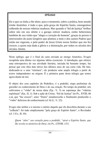 205
EPÍLOGO
Eis o que eu tinha a lhe dizer, para o momento, sobre a prática, bem amado
irmão Anatolios: é tudo o que, pela graça do Espírito Santo, conseguimos
colhendo de nossas videiras maduras. Mas quando o “Sol de Justiça” brilhar
sobre nós em seu zênite e a garapa estiver madura, então beberemos
também de seu vinho que “alegra o coração do homem”, graças às preces e
intercessões do justo Gregório que plantou a mim e dos santos Padres que
então me regaram, e pelo poder de Jesus Cristo nosso Senhor que me fez
crescer, a quem seja dada a glória e a dominação, por todos os séculos dos
séculos. Amém.
Neste epílogo, que é o final da carta enviada ao monge Anatolios, Evagro
recapitula uma última vez algumas idéias essenciais. A introdução, que oferece
uma retrospectiva de sua atividade literária, iniciada há bastante tempo, faz
pensar que esta obra date talvez dos últimos anos de sua curta vida. De fato,
dedicando-se a uma “releitura”, ele produziu uma ampla trilogia a partir de
textos independentes na origem. É a primeira parte desta trilogia que temos
agora diante de nós.
O objeto dos cem capítulos do Praktikos, é a praktiké, etapa preliminar da
gnostiké ou conhecimento de Deus e de sua criação. No tempo da praktiké, nós
cultivamos a “vinha” de nossa alma (Ep., V, 3) na esperança das “videiras
espirituais” (Ep., II, 1). Sob a ação de Cristo, “Sol de Justiça” (in Ps., XVIII, 6b
e.a), que “faz crescer”, estes “frutos” amadurecerão e finalmente produzirão o
“vinho” delicioso do conhecimento (cf. K.G., V, 32).
Evagro não atribui a si mesmo o mérito daquilo que ele descobriu durante a sua
“colheita”: foi tudo simplesmente “pela graça do Espírito Santo”, o Revelador
(cf. 1 Co., II, 10).
Quem “abre” seu coração para a praktiké, “atrai o Espírito Santo, que
lhe revela os mistérios de Deus. (in Ps., CXVIII, 131)
 