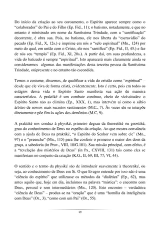 19
Do início da criação ao seu coroamento, o Espírito aparece sempre como o
“colaborador” do Pai e do Filho (Ep. Fid., 11); o batismo, notadamente, e que no
entanto é ministrado em nome da Santíssima Trindade, com a “santificação”
decorrente, é obra sua. Pois, no batismo, ele nos liberta da “escravidão” do
pecado (Ep. Fid., X, 12s.) e imprime em nós o “selo espiritual” (Mn., 124) por
meio do qual, em união com o Cristo, ele nos “santifica” (Ep. Fid., II, 45.) e faz
de nós seu “templo” (Ep. Fid., XI, 20s.). A partir daí, em suas profundezas, a
vida do batizado é sempre “espiritual”. Isto aparecerá mais claramente ainda se
considerarmos algumas das manifestações desta terceira pessoa da Santíssima
Trindade, onipresente e no entanto tão escondida.
Temos o costume, dissemos, de qualificar a vida do cristão como “espiritual” –
desde que ele viva de forma cristã, evidentemente. Isto é certo, pois em todos os
estágios dessa vida o Espírito Santo manifesta sua ação de maneira
característica. A praktiké é um combate contínuo, cheio de vicissitudes: o
Espírito Santo não as elimina (Ep., XXX, 1), mas intervém aí como o sábio
árbitro de nossos mais secretos sentimentos (M.C., 7). Às vezes ele se interpõe
diretamente e põe fim às ações dos demônios (M.C, 9).
A praktiké nos conduz à physiké, primeiro degrau da theoretiké ou gnostiké,
grau do conhecimento de Deus no espelho da criação. Ao que mostra constância
com a ajuda de Deus na praktiké, “o Espírito do Senhor vem sobre ele” (Mn.,
97) e o “preenche” (Mn., 115) para lhe conferir o primeiro e maior dos dons da
graça, a sabedoria (in Prov., VIII, 10/G.101). Sua missão principal, com efeito, é
a “revelação dos mistérios de Deus” (in Ps., CXVIII, 131) tais como eles se
manifestam no conjunto da criação (K.G., II, 69; III, 77; VI, 44).
O sentido e o termo da physiké são de introduzir suavemente à theoretiké, ou
seja, ao conhecimento de Deus em Si. O que Evagro entende por isso não é uma
“ciência do espírito” que utilizasse os métodos da “dialética” (Ep., 62), mas
antes aquilo que, hoje em dia, incluímos na palavra “mística”: o encontro com
Deus, pessoal e sem intermediários (Mn., 120). Este encontro – verdadeira
“ciência de Deus” – produz-se na “oração” que é uma “homilia da inteligência
com Deus” (Or., 3), “como com um Pai” (Or., 55).
 