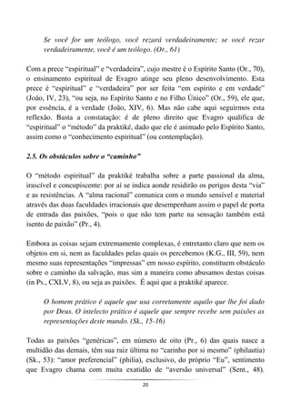 20
Se você for um teólogo, você rezará verdadeiramente; se você rezar
verdadeiramente, você é um teólogo. (Or., 61)
Com a prece “espiritual” e “verdadeira”, cujo mestre é o Espírito Santo (Or., 70),
o ensinamento espiritual de Evagro atinge seu pleno desenvolvimento. Esta
prece é “espiritual” e “verdadeira” por ser feita “em espírito e em verdade”
(João, IV, 23), “ou seja, no Espírito Santo e no Filho Único” (Or., 59), ele que,
por essência, é a verdade (João, XIV, 6). Mas não cabe aqui seguirmos esta
reflexão. Basta a constatação: é de pleno direito que Evagro qualifica de
“espiritual” o “método” da praktiké, dado que ele é animado pelo Espírito Santo,
assim como o “conhecimento espiritual” (ou contemplação).
2.5. Os obstáculos sobre o “caminho”
O “método espiritual” da praktiké trabalha sobre a parte passional da alma,
irascível e concupiscente: por aí se indica aonde residirão os perigos desta “via”
e as resistências. A “alma racional” comunica com o mundo sensível e material
através das duas faculdades irracionais que desempenham assim o papel de porta
de entrada das paixões, “pois o que não tem parte na sensação também está
isento de paixão” (Pr., 4).
Embora as coisas sejam extremamente complexas, é entretanto claro que nem os
objetos em si, nem as faculdades pelas quais os percebemos (K.G., III, 59), nem
mesmo suas representações “impressas” em nosso espírito, constituem obstáculo
sobre o caminho da salvação, mas sim a maneira como abusamos destas coisas
(in Ps., CXLV, 8), ou seja as paixões. É aqui que a praktiké aparece.
O homem prático é aquele que usa corretamente aquilo que lhe foi dado
por Deus. O intelecto prático é aquele que sempre recebe sem paixões as
representações deste mundo. (Sk., 15-16)
Todas as paixões “genéricas”, em número de oito (Pr., 6) das quais nasce a
multidão das demais, têm sua raiz última no “carinho por si mesmo” (philautia)
(Sk., 53): “amor preferencial” (philia), exclusivo, do próprio “Eu”, sentimento
que Evagro chama com muita exatidão de “aversão universal” (Sent., 48).
 