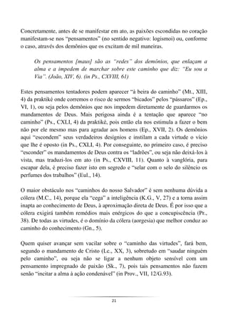 21
Concretamente, antes de se manifestar em ato, as paixões escondidas no coração
manifestam-se nos “pensamentos” (no sentido negativo: logismoi) ou, conforme
o caso, através dos demônios que os excitam de mil maneiras.
Os pensamentos [maus] são as “redes” dos demônios, que enlaçam a
alma e a impedem de marchar sobre este caminho que diz: “Eu sou a
Via”. (João, XIV, 6). (in Ps., CXVIII, 61)
Estes pensamentos tentadores podem aparecer “à beira do caminho” (Mt., XIII,
4) da praktiké onde corremos o risco de sermos “bicados” pelos “pássaros” (Ep.,
VI, 1), ou seja pelos demônios que nos impedem diretamente de guardarmos os
mandamentos de Deus. Mais perigosa ainda é a tentação que aparece “no
caminho” (Ps., CXLI, 4) da praktiké, pois então ela nos estimula a fazer o bem
não por ele mesmo mas para agradar aos homens (Ep., XVII, 2). Os demônios
aqui “escondem” seus verdadeiros desígnios e instilam a cada virtude o vício
que lhe é oposto (in Ps., CXLI, 4). Por conseguinte, no primeiro caso, é preciso
“esconder” os mandamentos de Deus contra os “ladrões”, ou seja não deixá-los à
vista, mas traduzi-los em ato (in Ps., CXVIII, 11). Quanto à vanglória, para
escapar dela, é preciso fazer isto em segredo e “selar com o selo do silêncio os
perfumes dos trabalhos” (Eul., 14).
O maior obstáculo nos “caminhos do nosso Salvador” é sem nenhuma dúvida a
cólera (M.C., 14), porque ela “cega” a inteligência (K.G., V, 27) e a torna assim
inapta ao conhecimento de Deus, à aproximação direta de Deus. É por isso que a
cólera exigirá também remédios mais enérgicos do que a concupiscência (Pr.,
38). De todas as virtudes, é o domínio da cólera (aorgesia) que melhor conduz ao
caminho do conhecimento (Gn., 5).
Quem quiser avançar sem vacilar sobre o “caminho das virtudes”, fará bem,
segundo o mandamento de Cristo (Lc., XX, 3), sobretudo em “saudar ninguém
pelo caminho”, ou seja não se ligar a nenhum objeto sensível com um
pensamento impregnado de paixão (Sk., 7), pois tais pensamentos não fazem
senão “incitar a alma à ação condenável” (in Prov., VII, 12/G.93).
 