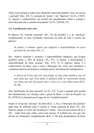 22
Todos esses perigos e todos esses obstáculos fazem da praktiké “uma via estreita
e apertada” (Ep., XX, 3), semeada de “penas” e de “lágrimas” (in Ps., CXXV,
5). Apenas o conhecimento “do sentido dos mandamentos dilata o coração e
torna fácil para ele o caminho da praktiké” (in Ps., CXVIII, 32).
2.6. A purificação como cura
O objetivo do “método espiritual” (Pr., 78) da praktiké é o de “purificar”
completamente as duas faculdades irracionais da alma de toda a escória das
paixões.
O prático é somente aquele que adquiriu a impassibilidade da parte
passional de sua alma. (Gn., 2)
Seu objetivo imediato é, portanto, a impassibilidade (apatheia), que Evagro
qualifica como a “flor da prática” (Pr., 81): “a pureza, é precisamente a
impassibilidade da alma racional” (Ep., LVI, 2). O objetivo último é o
conhecimento de Deus, para o qual a libertação dos vícios que encobrem a
verdadeira natureza do homem é condição prévia absolutamente indispensável.
A ciência de Cristo não tem necessidade de uma alma dialética, mas de
uma alma que veja. Com efeito, a dialética pode ser encontrada mesmo
nas almas que não são puras; mas a visão só o é nas almas puras.(K.G.,
IV, 90).
Esta “purificação da alma racional” (in Ps., CX, 7) que é operada pela guarda
dos mandamentos, na “sinergia entre a graça de Deus e o zelo do homem” (in
Ps., XVII,21) é chamada por Evagro de seu “restabelecimento”.
Sendo os vícios das “doenças” da alma (K.G., I, 41), a “libertação das paixões”
pode bem ser definida como o retorno à “saúde [natural] da alma” (Pr., 56).
Natural, porque os vícios não invadiram a criação – boa em sua essência (K.G. I,
39) – senão bem mais tarde, como uma doença. É também por isso que eles
devem ser eliminados completamente (K.G. I, 40) pela plenipotência de Deus
 