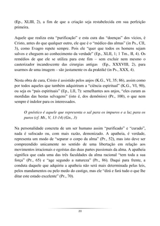 23
(Ep., XLIII, 2), a fim de que a criação seja restabelecida em sua perfeição
primeira.
Aquele que realiza esta “purificação” e esta cura das “doenças” dos vícios, é
Cristo, antes do que qualquer outro, ele que é o “médico das almas” (in Ps., CII,
3), como Evagro repete sempre. Pois ele “quer que todos os homens sejam
salvos e cheguem ao conhecimento da verdade” (Ep., XLII, 1; 1 Tm., II, 4). Os
remédios de que ele se utiliza para este fim – sem excluir nem mesmo o
cauterizador incandescente das cirurgias antigas (Ep., XXXVIII, 2), para
usarmos de uma imagem – são justamente os da praktiké (in Ps., XXX, 4).
Nesta obra de cura, Cristo é assistido pelos anjos (K.G., VI, 35; 86), assim como
por todos aqueles que também adquiriram a “ciência espiritual” (K.G., VI, 90),
ou seja os “pais espirituais” (Ep., LII, 7): semelhantes aos anjos, “eles curam as
mordidas das bestas selvagens” (isto é, dos demônios) (Pr., 100), o que nem
sempre é indolor para os interessados.
O gnóstico é aquele que representa o sal para os impuros e a luz para os
puros (cf. Mt., V, 13-14) (Gn., 3)
Na personalidade concreta de um ser humano assim “purificado” e “curado”,
nada é sufocado ou, com mais razão, demonizado. A apatheia, é verdade,
representa um modo de “separar o corpo da alma” (Pr., 52), mas isto deve ser
compreendido unicamente no sentido de uma libertação em relação aos
movimentos irracionais e egoístas das duas partes passionais da alma. A apatheia
significa que cada uma das três faculdades da alma racional “tem toda a sua
força” (Pr., 65) e “age segundo a natureza” (Pr., 86). Daqui para frente, a
conduta daquele que adquiriu a apatheia não será mais determinada pelas leis,
pelos mandamentos ou pelo medo do castigo, mas ele “dirá e fará tudo o que lhe
ditar este estado excelente” (Pr., 70).
 