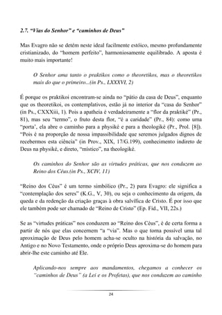 24
2.7. “Vias do Senhor” e “caminhos de Deus”
Mas Evagro não se detém neste ideal facilmente estóico, mesmo profundamente
cristianizado, do “homem perfeito”, harmoniosamente equilibrado. A aposta é
muito mais importante!
O Senhor ama tanto o praktikos como o theoretikos, mas o theoretikos
mais do que o primeiro...(in Ps., LXXXVI, 2)
É porque os praktikoi encontram-se ainda no “pátio da casa de Deus”, enquanto
que os theoretikoi, os contemplativos, estão já no interior da “casa do Senhor”
(in Ps., CXXXiii, 1). Pois a apatheia é verdadeiramente a “flor da praktiké” (Pr.,
81), mas seu “termo”, o fruto desta flor, “é a caridade” (Pr., 84): como uma
“porta’, ela abre o caminho para a physiké e para a theologiké (Pr., Prol. [8]).
“Pois é na proporção de nossa impassibilidade que seremos julgados dignos de
recebermos esta ciência” (in Prov., XIX, 17/G.199), conhecimento indireto de
Deus na physiké, e direto, “místico”, na theologiké.
Os caminhos do Senhor são as virtudes práticas, que nos conduzem ao
Reino dos Céus.(in Ps., XCIV, 11)
“Reino dos Céus” é um termo simbólico (Pr., 2) para Evagro: ele significa a
“contemplação dos seres” (K.G., V, 30), ou seja o conhecimento da origem, da
queda e da redenção da criação graças à obra salvífica de Cristo. É por isso que
ele também pode ser chamado de “Reino de Cristo” (Ep. Fid., VII, 22s.)
Se as “virtudes práticas” nos conduzem ao “Reino dos Céus”, é de certa forma a
partir de nós que elas concernem “a “via”. Mas o que torna possível uma tal
aproximação de Deus pelo homem acha-se oculto na história da salvação, no
Antigo e no Novo Testamento, onde o próprio Deus aproxima-se do homem para
abrir-lhe este caminho até Ele.
Aplicando-nos sempre aos mandamentos, chegamos a conhecer os
“caminhos de Deus” (a Lei e os Profetas), que nos conduzem ao caminho
 