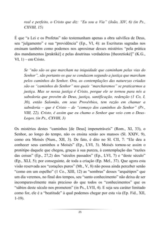 25
real e perfeito, o Cristo que diz: “Eu sou a Via” (João, XIV, 6) (in Ps.,
CXVIII, 15)
É que “a Lei e os Profetas” não testemunham apenas a obra salvífica de Deus,
seu “julgamento” e sua “providência” (Ep., VI, 4): as Escrituras sagradas nos
ensinam também como podemos nos aproximar desses mistérios “pela prática
dos mandamentos [praktiké] e pelas doutrinas verdadeiras [theoretioké]” (K.G.,
VI, 1) – em Cristo.
Se “não são os que marcham na iniquidade que caminham pelas vias do
Senhor”, são portanto os que se conduzem segundo a justiça que marcham
pelos caminhos do Senhor. Ora, as contemplações das naturezas criadas
são os “caminhos do Senhor” nos quais “marcharemos” se praticarmos a
justiça. Mas se nossa justiça é Cristo, porque ele se tornou para nós a
sabedoria que provém de Deus, justiça, santificação, redenção (1 Co, I,
30), então Salomão, em seus Provérbios, tem razão em chamar a
sabedoria – que é Cristo – de “começo dos caminhos do Senhor” (Pr.,
VIII, 22). Cristo, é assim que eu chamo o Senhor que veio com o Deus-
Logos. (in Ps., CXVIII, 3)
Os mistérios destes “caminhos [de Deus] impenetráveis” (Rom., XI, 33), o
Senhor, ao longo do tempo, não os ensina senão aos mansos (Sl. XXIV, 9),
como era Moisés (Num., XII, 3). De fato, é dito no Sl. CII, 7: “Ele deu a
conhecer seus caminhos a Moisés” (Ep., LVI, 3). Moisés tornou-se assim o
protótipo daquele que chegou, graças à sua pureza, à contemplação das “razões
das coisas” (Ep., 27,2) dos “séculos passados” (Ep., LVI, 7) e “deste século”
(Ep., XLI, 5); por conseguinte, de toda a criação (Ep. Mel., 37). Que agora esta
visão reservada aos “corações puros” (Mt., V, 8) não possa ainda perceber senão
“como em um espelho” (1 Co., XIII, 12) as “sombras” desses “arquétipos” que
um dia veremos, no final dos tempos, seu “santo conhecimento” não deixa de ser
incomparavelmente mais precioso do que todos os “conhecimentos” que os
“sábios deste século nos prometem” (in Ps., LVII, 4). E seja seu caráter limitado
como for, ele é a “beatitude” à qual podemos chegar por esta via (Ep. Fid., XII,
1-19).
 