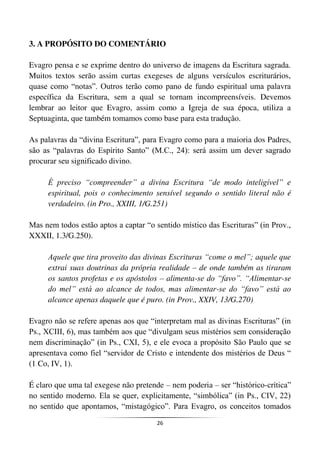26
3. A PROPÓSITO DO COMENTÁRIO
Evagro pensa e se exprime dentro do universo de imagens da Escritura sagrada.
Muitos textos serão assim curtas exegeses de alguns versículos escriturários,
quase como “notas”. Outros terão como pano de fundo espiritual uma palavra
específica da Escritura, sem a qual se tornam incompreensíveis. Devemos
lembrar ao leitor que Evagro, assim como a Igreja de sua época, utiliza a
Septuaginta, que também tomamos como base para esta tradução.
As palavras da “divina Escritura”, para Evagro como para a maioria dos Padres,
são as “palavras do Espírito Santo” (M.C., 24): será assim um dever sagrado
procurar seu significado divino.
É preciso “compreender” a divina Escritura “de modo inteligível” e
espiritual, pois o conhecimento sensível segundo o sentido literal não é
verdadeiro. (in Pro., XXIII, 1/G.251)
Mas nem todos estão aptos a captar “o sentido místico das Escrituras” (in Prov.,
XXXII, 1.3/G.250).
Aquele que tira proveito das divinas Escrituras “come o mel”; aquele que
extrai suas doutrinas da própria realidade – de onde também as tiraram
os santos profetas e os apóstolos – alimenta-se do “favo”. “Alimentar-se
do mel” está ao alcance de todos, mas alimentar-se do “favo” está ao
alcance apenas daquele que é puro. (in Prov., XXIV, 13/G.270)
Evagro não se refere apenas aos que “interpretam mal as divinas Escrituras” (in
Ps., XCIII, 6), mas também aos que “divulgam seus mistérios sem consideração
nem discriminação” (in Ps., CXI, 5), e ele evoca a propósito São Paulo que se
apresentava como fiel “servidor de Cristo e intendente dos mistérios de Deus “
(1 Co, IV, 1).
É claro que uma tal exegese não pretende – nem poderia – ser “histórico-crítica”
no sentido moderno. Ela se quer, explicitamente, “simbólica” (in Ps., CIV, 22)
no sentido que apontamos, “mistagógico”. Para Evagro, os conceitos tomados
 