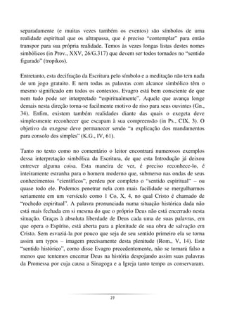 27
separadamente (e muitas vezes também os eventos) são símbolos de uma
realidade espiritual que os ultrapassa, que é preciso “contemplar” para então
transpor para sua própria realidade. Temos às vezes longas listas destes nomes
simbólicos (in Prov., XXV, 26/G.317) que devem ser todos tomados no “sentido
figurado” (tropikos).
Entretanto, esta decifração da Escritura pelo símbolo e a meditação não tem nada
de um jogo gratuito. E nem todas as palavras com alcance simbólico têm o
mesmo significado em todos os contextos. Evagro está bem consciente de que
nem tudo pode ser interpretado “espiritualmente”. Aquele que avança longe
demais nesta direção torna-se facilmente motivo de riso para seus ouvintes (Gn.,
34). Enfim, existem também realidades diante das quais o exegeta deve
simplesmente reconhecer que escapam à sua compreensão (in Ps., CIX, 3). O
objetivo da exegese deve permanecer sendo “a explicação dos mandamentos
para consolo dos simples” (K.G., IV, 61).
Tanto no texto como no comentário o leitor encontrará numerosos exemplos
dessa interpretação simbólica da Escritura, de que esta Introdução já deixou
entrever alguma coisa. Esta maneira de ver, é preciso reconhece-lo, é
inteiramente estranha para o homem moderno que, submerso nas ondas de seus
conhecimentos “científicos”, perdeu por completo o “sentido espiritual” – ou
quase todo ele. Podemos penetrar nela com mais facilidade se mergulharmos
seriamente em um versículo como 1 Co, X, 4, no qual Cristo é chamado de
“rochedo espiritual”. A palavra pronunciada numa situação histórica dada não
está mais fechada em si mesma do que o próprio Deus não está encerrado nesta
situação. Graças à absoluta liberdade de Deus cada uma de suas palavras, em
que opera o Espírito, está aberta para a plenitude de sua obra de salvação em
Cristo. Sem esvaziá-la por pouco que seja de seu sentido primeiro ela se torna
assim um typos – imagem precisamente desta plenitude (Rom., V, 14). Este
“sentido histórico”, como disse Evagro precedentemente, não se tornará falso a
menos que tentemos encerrar Deus na história despojando assim suas palavras
da Promessa por cuja causa a Sinagoga e a Igreja tanto tempo as conservaram.
 