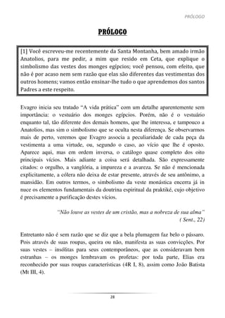 PRÓLOGO
28
PRÓLOGO
[1] Você escreveu-me recentemente da Santa Montanha, bem amado irmão
Anatolios, para me pedir, a mim que resido em Ceta, que explique o
simbolismo das vestes dos monges egípcios; você pensou, com efeito, que
não é por acaso nem sem razão que elas são diferentes das vestimentas dos
outros homens; vamos então ensinar-lhe tudo o que aprendemos dos santos
Padres a este respeito.
Evagro inicia seu tratado “A vida prática” com um detalhe aparentemente sem
importância: o vestuário dos monges egípcios. Porém, não é o vestuário
enquanto tal, tão diferente dos demais homens, que lhe interessa, e tampouco a
Anatolios, mas sim o simbolismo que se oculta nesta diferença. Se observarmos
mais de perto, veremos que Evagro associa a peculiaridade de cada peça da
vestimenta a uma virtude, ou, segundo o caso, ao vício que lhe é oposto.
Aparece aqui, mas em ordem inversa, o catálogo quase completo dos oito
principais vícios. Mais adiante a coisa será detalhada. São expressamente
citados: o orgulho, a vanglória, a impureza e a avareza. Se não é mencionada
explicitamente, a cólera não deixa de estar presente, através de seu antônimo, a
mansidão. Em outros termos, o simbolismo da veste monástica encerra já in
nuce os elementos fundamentais da doutrina espiritual da praktiké, cujo objetivo
é precisamente a purificação destes vícios.
“Não louve as vestes de um cristão, mas a nobreza de sua alma”
( Sent., 22)
Entretanto não é sem razão que se diz que a bela plumagem faz belo o pássaro.
Pois através de suas roupas, queira ou não, manifesta as suas convicções. Por
suas vestes – insólitas para seus contemporâneos, que as consideravam bem
estranhas – os monges lembravam os profetas: por toda parte, Elias era
reconhecido por suas roupas características (4R I, 8), assim como João Batista
(Mt III, 4).
 