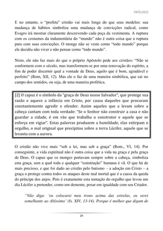 PRÓLOGO
29
E no entanto, o “profeta” cristão vai mais longe do que seus modelos: sua
mudança de hábitos simboliza uma mudança de convicções radical, como
Evagro irá mostrar claramente descrevendo cada peça da vestimenta. A ruptura
com os costumes da indumentária do “mundo” não é outra coisa que a ruptura
para com suas convicções. O monge não se veste como “todo mundo” porque
ele decidiu não viver e não pensar como “todo mundo”.
Nisto, ele não faz mais do que o próprio Apóstolo pede aos cristãos: “Não se
conformem com o século, mas transformem-se por uma renovação do espírito, a
fim de poder discernir qual a vontade de Deus, aquilo que é bom, agradável e
perfeito” (Rom, XII, 12). Mas ele o faz de uma maneira simbólica, que cai no
campo dos sentidos, ou seja, de uma maneira profética.
[2] O capuz é o símbolo da “graça de Deus nosso Salvador”, que protege sua
razão e aquece a infância em Cristo, por causa daqueles que procuram
constantemente agredir e ofender. Assim aqueles que a levam sobre a
cabeça cantam com toda verdade: “Se o Senhor não construir a casa e não
guardar a cidade, é em vão que trabalha o construtor e aquele que se
esforça em vigiar”. Estas palavras produzem a humildade, elas extirpam o
orgulho, o mal original que precipitou sobre a terra Lúcifer, aquele que se
levanta com a aurora.
O cristão não vive mais “sob a lei, mas sob a graça” (Rom., VI, 14). Por
conseguinte, a vida espiritual não é outra coisa que a vida na graça e pela graça
de Deus. O capuz que os monges portavam sempre sobre a cabeça, simboliza
esta graça, sem a qual toda e qualquer “construção” humana é vã. O que há de
mais precioso, e que foi dado ao cristão pelo batismo – a adoção em Cristo – a
graça o protege contra todos os ataques deste mal mortal que é a causa da queda
do príncipe dos anjos. Pois é exatamente esta tentação do orgulho que levou um
dia Lúcifer a pretender, como um demente, posar em igualdade com seu Criador.
“Não diga: ‘eu colocarei meu trono acima das estrelas, eu serei
semelhante ao Altíssimo’ (Is. XIV, 13-14). Porque é melhor que digam de
 
