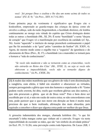 PRÓLOGO
30
você: ‘foi porque Deus o exaltou e lhe deu um nome acima de todos os
nomes’ (Fil. II, 9).” (in Prov., XXV, 6-7 / G.301)
Como primeira peça da vestimenta é significativo que Evagro cite o
koukoullion, emprestado ao guarda-roupas das crianças da época: como ele
envolve a cabeça, sede da razão (hegemonikon, a faculdade diretora), ele lembra
continuamente ao monge esta virtude do espírito que Cristo distinguiu dentre
todas as outras: a humildade (Mt., XI, 29). É nesta “humildade” e nesta “doçura
de coração” que Evagro vê a manifestação por excelência da caridade (cf. Ep.,
56). Assim “aquecido” o intelecto do monge preencherá continuamente o papel
que lhe foi assinalado: o de “guia” pelos “caminhos do Senhor” (Sl. XXIV, 4).
Agora, do mesmo modo como o orgulho traz a “cegueira” da ignorância e do
afastamento de Deus (Prov., II, 17), a humildade (ou a mansidão) se tornará para
o homem a “mãe do conhecimento”.
“Se vocês não mudarem e não se tornarem como as criancinhas, vocês
não entrarão no Reino dos Céus’ (Mt., XVIII, 3), ou seja se vocês não
obtiverem a impassibilidade, vocês não se tornarão dignos do
conhecimento.” (in Ps., CXXX, 2b)
[3] A nudez das mãos manifesta que seu gênero de vida é sem dissimulação;
a vanglória, com efeito, é hábil em encobrir e obscurecer as virtudes,
sempre perseguindo a glória que vem dos homens e expulsando a fé: “Como
podem vocês crerem, foi dito, vocês que recebem glórias uns dos outros, e
que não procuram a glória que só de Deus vem?” Pois o bem deve ser
escolhido por si só, e não em razão de outra coisa; se não concordamos com
isto, pode parecer que o que nos move em direção ao bem é muito mais
precioso do que o bem realizado, afirmação das mais absurdas, pois
equivale a conceber e dizer que alguma coisa pode ser melhor do que Deus.
A grosseira indumentária dos monges, chamada kolobion (lit.: “o que foi
encurtado”) tinha mangas curtas que vinham até o cotovelo. Evagro via nesta
impossibilidade de esconder as mãos, que são “um símbolo da atividade prática”
(in Eccl. IV, 5 / G.26), uma prevenção contra toda hipocrisia. De Lucas (XII, 1
 