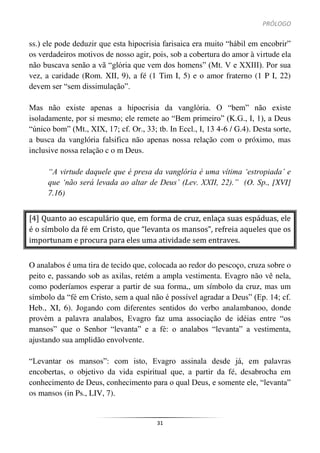 PRÓLOGO
31
ss.) ele pode deduzir que esta hipocrisia farisaica era muito “hábil em encobrir”
os verdadeiros motivos de nosso agir, pois, sob a cobertura do amor à virtude ela
não buscava senão a vã “glória que vem dos homens” (Mt. V e XXIII). Por sua
vez, a caridade (Rom. XII, 9), a fé (1 Tim I, 5) e o amor fraterno (1 P I, 22)
devem ser “sem dissimulação”.
Mas não existe apenas a hipocrisia da vanglória. O “bem” não existe
isoladamente, por si mesmo; ele remete ao “Bem primeiro” (K.G., I, 1), a Deus
“único bom” (Mt., XIX, 17; cf. Or., 33; tb. In Eccl., I, 13 4-6 / G.4). Desta sorte,
a busca da vanglória falsifica não apenas nossa relação com o próximo, mas
inclusive nossa relação c o m Deus.
“A virtude daquele que é presa da vanglória é uma vítima ‘estropiada’ e
que ‘não será levada ao altar de Deus’ (Lev. XXII, 22).” (O. Sp., [XVI]
7.16)
[4] Quanto ao escapulário que, em forma de cruz, enlaça suas espáduas, ele
é o símbolo da fé em Cristo, que “levanta os mansos”, refreia aqueles que os
importunam e procura para eles uma atividade sem entraves.
O analabos é uma tira de tecido que, colocada ao redor do pescoço, cruza sobre o
peito e, passando sob as axilas, retém a ampla vestimenta. Evagro não vê nela,
como poderíamos esperar a partir de sua forma,, um símbolo da cruz, mas um
símbolo da “fé em Cristo, sem a qual não é possível agradar a Deus” (Ep. 14; cf.
Heb., XI, 6). Jogando com diferentes sentidos do verbo analambanoo, donde
provém a palavra analabos, Evagro faz uma associação de idéias entre “os
mansos” que o Senhor “levanta” e a fé: o analabos “levanta” a vestimenta,
ajustando sua amplidão envolvente.
“Levantar os mansos”: com isto, Evagro assinala desde já, em palavras
encobertas, o objetivo da vida espiritual que, a partir da fé, desabrocha em
conhecimento de Deus, conhecimento para o qual Deus, e somente ele, “levanta”
os mansos (in Ps., LIV, 7).
 