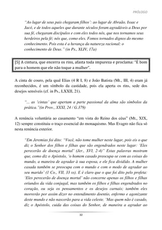 PRÓLOGO
32
“Ao lugar de seus pais chegaram filhos’: ao lugar de Abraão, Issac e
Jacó, e de todos aqueles que durante séculos foram agradáveis a Deus por
sua fé, chegaram discípulos e com eles todos nós, que nos tornamos seus
herdeiros pela fé; nós que, como eles. Fomos tornados dignos do mesmo
conhecimento. Pois esta é a herança da natureza racional: o
conhecimento de Deus.” (in Ps., XLIV, 17a)
[5] A cintura, que encerra os rins, afasta toda impureza e proclama: “É bom
para o homem que ele não toque a mulher”.
A cinta de couro, pela qual Elias (4 R I, 8) e João Batista (Mt., III, 4) eram já
reconhecidos, é um símbolo da castidade, pois ela aperta os rins, sede dos
desejos sensíveis (cf. in Ps., LXXII, 21).
“... as ‘cintas’ que apertam a parte passional da alma são símbolos da
prática.”(in Prov., XXXI, 24 / G.379)
A renúncia voluntária ao casamento “em vista do Reino dos céus” (Mt., XIX,
12) sempre constituiu o traço essencial do monaquismo. Mas Evagro não fica só
nesta renúncia exterior.
“Em Jeremias foi dito: “Você, não tome mulher neste lugar, pois eis o que
diz o Senhor dos filhos e filhas que são engendrados neste lugar: ‘Eles
perecerão de doença mortal’ (Jer., XVI, 2-4)” Estas palavras mostram
que, como diz o Apóstolo, ‘o homem casado preocupa-se com as coisas do
mundo, a maneira de agradar à sua esposa, e ele fica dividido. A mulher
casada também se preocupa com o mundo e com o modo de agradar ao
seu marido’ (1 Co., VII, 33 ss). E é claro que o que foi dito pelo profeta:
‘Eles perecerão de doença mortal’ não concerne apenas os filhos e filhas
oriundos da vida conjugal, mas também os filhos e filhas engendrados no
coração, ou seja os pensamentos e os desejos carnais; também eles
morrerão por assim dizer no entendimento doentio, enfermo e agonizante
deste mundo e não nascerão para a vida celeste. ‘Mas quem não é casado,
diz o Apóstolo, cuida das coisas do Senhor, de maneira a agradar ao
 