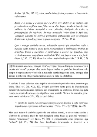 PRÓLOGO
33
Senhor’ (1 Co., VII, 32), e ele produzirá os frutos perpétuos e imortais da
vida eterna.
Assim é o monge e é assim que ele deve ser: abster-se de mulher, não
procriando nem filhos nem filhas neste dito lugar, sendo acima de tudo
soldado de Cristo, imaterial e sem cuidados, desligado de todas as
preocupações de negócios, de toda atividade, como disse o Apóstolo:
‘Ninguém alistado no exército permanece embaraçado com os negócios
desta vida, a fim de agradar a quem o engajou’ (2 Tim., II, 4).
Que o monge caminhe assim, sobretudo aquele que abandona toda a
matéria deste mundo e corre para os magníficos e esplêndidos troféus da
hesychia. Como é magnífica e esplêndida a ascese da hesychia, sim,
verdadeiramente magnífica e esplêndida! Pois seu jugo é doce e seu fardo
é leve (cf. Mt., XI, 30). Doce é a vida e desfrutável a praktiké.” (R.M., I, 2)
[6] Eles usam a melote, porque eles “carregam todo o tempo em seu corpo a
morte de Jesus”, porque eles amordaçam todas as paixões irracionais do
corpo e expulsam os vícios da alma pela participação no bem, porque eles
amam a pobreza e fogem da cupidez que é a mãe da idolatria.
A melote é uma pelerine, uma espécie de manto de pele de cabra, como o que
usava Elias (cf. 3R, XIX, 13). Evagro descobre nesta peça da indumentária
característica dos monges egípcios, um cruzamento de símbolos. Como esta pele
resulta da morte de um ser, ela significa, num sentido óbvio e de maneira geral,
uma morte mística (cf. Pr., 52), da qual é dito:
“A morte de Cristo é a operação misteriosa que devolve à vida espiritual
‘aqueles que esperaram nele nesta vida’ (1 Co., XV, 19).” (K.G., VI, 42)
Mas este manto é também a pele de um animal morto, e ele se torna assim o
símbolo do domínio (não da mortificação!) sobre todas as paixões “animais”,
porque “irracionais” (cf. K.G., VI, 85). E efetivamente estes impulsos que
“sobem” (cf. Pr., 74) das duas faculdades irracionais, a irascível e a
 