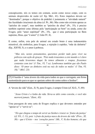 PRÓLOGO
34
concupiscente, nós os temos em comum, assim como nosso corpo, com os
animais desprovidos de razão (cf. Ep. Mel., 41). Estes impulsos devem ser
“dominados”, porque o objetivo da praktiké é justamente a “atividade natural”
das faculdades irracionais da alma (cf. Pr., 86). Mas como não existem apenas as
“paixões do corpo”, mas também as “paixões da alma” (Pr., 35), é preciso
também suprimir estas últimas pela “participação ao bem” ou ainda, como diz
Evagro, pelo “amor espiritual” (Pr., 35), que é uma participação no Bem
supremo, Deus, que “é amor” (1 João IV, 8).
E como, enfim, esta pele de animal em estado bruto é uma indumentária
miserável, ela simboliza, para Evagro, a rejeição à cupidez, “mãe da idolatria”
(Ep., XXVII, 5), e o amor à pobreza.
“Mas nós, nestes pensamentos, queremos perder tudo para viver na
pobreza com ação de graças. ‘Pois nada trouxemos a este mundo e é claro
que nada levaremos daqui. Se temos alimento e roupas, ficaremos
contentes com isto’ (1 Tim., VI, 7 ss). Lembremos também que são Paulo
disse: ‘O amor ao dinheiro está na raiz de todos os males’ (1 Tim, VI,
10).” (M.C. 23)
[7] O bastão é “uma árvore da vida para todos os que o carregam, um firme
sustentáculo para os que se apoiam sobre ele como sobre o Senhor”.
A “árvore da vida” (Gen., II, 9), para Evagro, é sempre Cristo (cf. K.G., V, 69):
“Jesus Cristo é o lenho da vida. Sirva-se dele como convém, e você não
morrerá jamais.”(Sent., 65)
Uma passagem de uma carta de Evagro explica o que devemos entender por
“apoiar-se” e “servir-se”:
“Eis que chegou o tempo de servir ao Senhor e trazer os ‘frutos da justiça’
(cf. Fil., I, 11), pois ‘o fruto da justiça nasce da árvore da vida’ (Prov., XI,
30) – que é Cristo – nos ‘corações puros’ (Mt., V, 8) dos homens; ele que
 