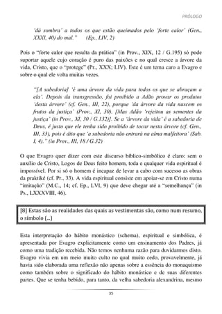 PRÓLOGO
35
‘dá sombra’ a todos os que estão queimados pelo ‘forte calor’ (Gen.,
XXXI, 40) do mal.” (Ep., LIV, 2)
Pois o “forte calor que resulta da prática” (in Prov., XIX, 12 / G.195) só pode
suportar aquele cujo coração é puro das paixões e no qual cresce a árvore da
vida, Cristo, que o “protege” (Pr., XXX; LIV). Este é um tema caro a Evagro e
sobre o qual ele volta muitas vezes.
“[A sabedoria] ‘é uma árvore da vida para todos os que se abraçam a
ela’. Depois da transgressão, foi proibido a Adão provar os produtos
‘desta árvore’ (cf. Gen., III, 22), porque ‘da árvore da vida nascem os
frutos da justiça’ (Prov., XI, 30). [Mas Adão ‘rejeitou as sementes da
justiça’ (in Prov., XI, 30 / G.132)]. Se a ‘árvore da vida’ é a sabedoria de
Deus, é justo que ele tenha sido proibido de tocar nesta árvore (cf. Gen.,
III, 33), pois é dito que ‘a sabedoria não entrará na alma malfeitora’ (Sab.
I, 4).” (in Prov., III, 18 / G.32)
O que Evagro quer dizer com este discurso bíblico-simbólico é claro: sem o
auxílio de Cristo, Logos de Deus feito homem, toda e qualquer vida espiritual é
impossível. Por si só o homem é incapaz de levar a cabo com sucesso as obras
da praktiké (cf. Pr., 33). A vida espiritual consiste em apoiar-se em Cristo numa
“imitação” (M.C., 14; cf. Ep., LVI, 9) que deve chegar até a “semelhança” (in
Ps., LXXXVIII, 46).
[8] Estas são as realidades das quais as vestimentas são, como num resumo,
o símbolo (...)
Esta interpretação do hábito monástico (schema), espiritual e simbólica, é
apresentada por Evagro explicitamente como um ensinamento dos Padres, já
como uma tradição recebida. Não temos nenhuma razão para duvidarmos disto.
Evagro vivia em um meio muito culto no qual muito cedo, provavelmente, já
havia sido elaborada uma reflexão não apenas sobre a essência do monaquismo
como também sobre o significado do hábito monástico e de suas diferentes
partes. Que se tenha bebido, para tanto, da velha sabedoria alexandrina, mesmo
 
