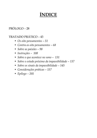 ÍNDICE
PRÓLOGO – 28
TRATADO PRÁTICO – 43
• Os oito pensamentos – 51
• Contra os oito pensamentos – 68
• Sobre as paixões – 98
• Instruções – 108
• Sobre o que acontece no sono – 131
• Sobre o estado próximo da impassibilidade – 137
• Sobre os sinais da impassibilidade – 145
• Considerações práticas – 157
• Epílogo – 205
 