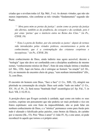 PRÓLOGO
38
criadas que o revelam todas (cf. Ep. Mel., 5 ss). As demais virtudes, que não são
menos importantes, vêm confortar as três virtudes “fundamentais” segundo são
Paulo.
“ ‘Abra para mim as portas da justiça’: assim como as portas da justiça
são abertas, também as da prudência, da coragem e da caridade, pois é
por estas ‘portas’ que o intelecto entra no Reino dos Céus.” (in Ps.,
CXVII, 19)
“ ‘Esta é a porta do Senhor, por ela entrarão os justos’: depois de termos
sido introduzidos pelas virtudes práticas, encontraremos a porta do
conhecimento, que é a contemplação das criaturas corpóreas e
incorpóreas.” (in Ps., CXVII, 20)
Deste conhecimento de Deus, ainda indireto mas agora acessível, decorre a
“teologia” (que não deve ser confundida com a disciplina acadêmica de mesmo
nome), “conhecimento místico de Deus”, fruto de uma relação íntima e imediata
(cf. Mn., 120). Aqui em baixo, ela é entregue ao homem “na oração” (cf. Or.,
61), no momento do encontro cheio de graça, “sem nenhum intermediário” (Or.,
3), com Deus.
O encontro do homem com Deus, “face a face” (1 Co., XIII, 12), atingirá sua
plenitude na consumação da criação: Deus será então “tudo em todos” (1 Co.,
XV, 18; cf. Pr., 2). Será nossa “beatitude final” escatológica (cf. Ep. Fid., 7; in
Eccl. VII, 2 / G.55.1).
A posição-chave que Evagro assinala à caridade, aqui como em todos os seus
escritos, exprime um pensamento que não poderia ser mais profundo e rico em
frutos espirituais: sem este fruto da impassibilidade, não se pode falar em
nenhum conhecimento de Deus, e a “mística” permanece como pura ilusão pois
tudo é alienado e falsificado pelas paixões, estes brotos da filáucia, do carinho
por si mesmo (Sk., 53). Pois “Deus é amor” (1 João IV, 8), e este amor, só pode
reconhecê-lo aquele que tornou a si próprio amor.
 