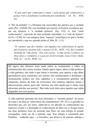 PRÓLOGO
39
“É pelo amor que conhecemos o amor, e pela justiça que conhecemos a
justiça. Pois o semelhante é conhecido pelo semelhante.” (in Ps., XVII,
2a)
A “flor da praktiké” é a libertação (da escravidão) das paixões que a caridade
opera (Per., LXXXI, 84), esta faculdade que permite ao homem reconhecer que,
por sua natureza, é “a caridade primeira” (Ep., LVI, 3). Este “santo
conhecimento”, expressão da mais profunda intimidade, é a “vida do homem”
(in Ps., LVXII, 4) e um antegozo deste “repouso” escatológico no qual o Senhor
nos introduzirá, e que nos aguarda ainda (cf. Heb, IV, 1-11).
“O ‘repouso’ que dá o Senhor: isto significa seu conhecimento [e aquele
que aí penetra encontra nele o repouso (in Ps., XCIV, 11)]. Ele é também
chamado de ‘vida eterna’. Pois está escrito: ‘A vida eterna é conhecer ao
Deus único e verdadeiro, e o que por ele foi enviado, Jesus Cristo’ (João,
XVII, 3).” (in Ps., XCIV, 11)
[9] Agora não diremos mais nada sobre as vestimentas e sobre os
ensinamentos dos santos anciãos. Vamos agora expor, sobre a vida prática e
a vida gnóstica, não tudo o que vimos e ouvimos, mas apenas o que deles
aprendemos para contarmos aos outros; nós condensamos e dividimos o
ensinamento prático em cem capítulos e o ensinamento gnóstico em
cinquenta, dentro de mais de seiscentos; nós velamos algumas coisas e
obscurecemos outras, para não “darmos aos cães aquilo que é santo, nem
atirarmos pérolas aos porcos”. Mas tudo será claro para aqueles que estão
engajados nos seus passos.
A vida espiritual apresenta três fases principais: o “caminho prático” da ascese
do corpo e da alma na “observância dos mandamentos” (Pr., 81), e a gnostiké ou
theoretiké que, por seu turno, subdivide-se em physiké ou conhecimento das
naturezas criadas e a theologiké ou conhecimento de Deus em si. Evagro tratou
das duas primeiras fases da ascensão para Deus em uma trilogia de grande
envergadura, como ele dá a entender aqui. Esta trilogia é constituída pela
Praktikos – traduzida aqui -, a Gnostikos, que descreve de maneira análoga a
 