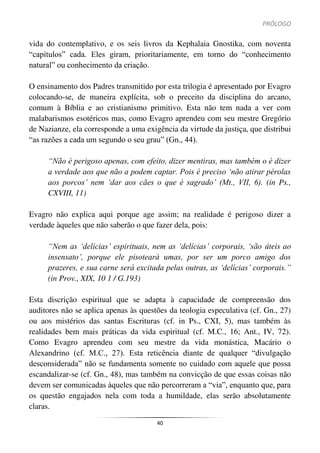 PRÓLOGO
40
vida do contemplativo, e os seis livros da Kephalaia Gnostika, com noventa
“capítulos” cada. Eles giram, prioritariamente, em torno do “conhecimento
natural” ou conhecimento da criação.
O ensinamento dos Padres transmitido por esta trilogia é apresentado por Evagro
colocando-se, de maneira explícita, sob o preceito da disciplina do arcano,
comum à Bíblia e ao cristianismo primitivo. Esta não tem nada a ver com
malabarismos esotéricos mas, como Evagro aprendeu com seu mestre Gregório
de Nazianze, ela corresponde a uma exigência da virtude da justiça, que distribui
“as razões a cada um segundo o seu grau” (Gn., 44).
“Não é perigoso apenas, com efeito, dizer mentiras, mas também o é dizer
a verdade aos que não a podem captar. Pois é preciso ‘não atirar pérolas
aos porcos’ nem ‘dar aos cães o que é sagrado’ (Mt., VII, 6). (in Ps.,
CXVIII, 11)
Evagro não explica aqui porque age assim; na realidade é perigoso dizer a
verdade àqueles que não saberão o que fazer dela, pois:
“Nem as ‘delícias’ espirituais, nem as ‘delícias’ corporais, ‘são úteis ao
insensato’, porque ele pisoteará umas, por ser um porco amigo dos
prazeres, e sua carne será excitada pelas outras, as ‘delícias’ corporais.”
(in Prov., XIX, 10 1 / G.193)
Esta discrição espiritual que se adapta à capacidade de compreensão dos
auditores não se aplica apenas às questões da teologia especulativa (cf. Gn., 27)
ou aos mistérios das santas Escrituras (cf. in Ps., CXI, 5), mas também às
realidades bem mais práticas da vida espiritual (cf. M.C., 16; Ant., IV, 72).
Como Evagro aprendeu com seu mestre da vida monástica, Macário o
Alexandrino (cf. M.C., 27). Esta reticência diante de qualquer “divulgação
desconsiderada” não se fundamenta somente no cuidado com aquele que possa
escandalizar-se (cf. Gn., 48), mas também na convicção de que essas coisas não
devem ser comunicadas àqueles que não percorreram a “via”, enquanto que, para
os questão engajados nela com toda a humildade, elas serão absolutamente
claras.
 