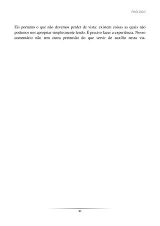PRÓLOGO
41
Eis portanto o que não devemos perder de vista: existem coisas as quais não
podemos nos apropriar simplesmente lendo. É preciso fazer a experiência. Nosso
comentário não tem outra pretensão do que servir de auxílio nesta via.
 
