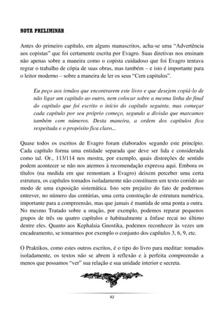 42
NOTA PRELIMINAR
Antes do primeiro capítulo, em alguns manuscritos, acha-se uma “Advertência
aos copistas” que foi certamente escrita por Evagro. Suas diretivas nos ensinam
não apenas sobre a maneira como o copista cuidadoso que foi Evagro tentava
regrar o trabalho de cópia de suas obras, mas também – e isto é importante para
o leitor moderno – sobre a maneira de ler os seus “Cem capítulos”.
Eu peço aos irmãos que encontrarem este livro e que desejem copiá-lo de
não ligar um capítulo ao outro, nem colocar sobre a mesma linha do final
do capítulo que foi escrito o início do capítulo seguinte, mas começar
cada capítulo por seu próprio começo, segundo a divisão que marcamos
também com números. Desta maneira, a ordem dos capítulos fica
respeitada e o propósito fica claro...
Quase todos os escritos de Evagro foram elaborados segundo este princípio.
Cada capítulo forma uma entidade separada que deve ser lida e considerada
como tal. Or., 113/114 nos mostra, por exemplo, quais distorções de sentido
podem acontecer se não nos atermos à recomendação expressa aqui. Embora os
títulos (na medida em que remontam a Evagro) deixem perceber uma certa
estrutura, os capítulos tomados isoladamente não constituem um texto corrido ao
modo de uma exposição sistemática. Isto sem prejuízo do fato de podermos
entrever, no número das centúrias, uma certa construção de estrutura numérica,
importante para a compreensão, mas que jamais é mantida de uma ponta a outra.
No mesmo Tratado sobre a oração, por exemplo, podemos reparar pequenos
grupos de três ou quatro capítulos e habitualmente a ênfase recai no último
dentre eles. Quanto aos Kephalaia Gnostika, podemos reconhecer às vezes um
encadeamento, se tomarmos por exemplo o conjunto dos capítulos 3, 6, 9, etc.
O Praktikos, como estes outros escritos, é o tipo do livro para meditar: tomados
isoladamente, os textos não se abrem à reflexão e à perfeita compreensão a
menos que possamos “ver” sua relação e sua unidade interior e secreta.
 