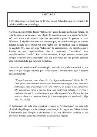 TRATADO PRÁTICO
43
CAPÍTULO 1
O Cristianismo é a doutrina de Cristo, nosso Salvador, que se compõe da
prática, da física e da teologia.
A obra começa por três dessas “definições”, como Evagro gosta. Sua função, no
entanto, não é a de descrever um objeto de maneira exaustiva e assim “delimitá-
lo”, mas antes a de abordar aspectos essenciais a partir de pontos de vista
diferentes. É significativo no caso presente que, ao contrário do que se poderia
esperar, Evagro não começa por uma “definição” da praktiké (que só aparecerá
no capítulo 78), mas por uma “definição” do cristianismo. Isto significa que o
âmbito de sua espiritualidade não é puramente “monástico”, mas
especificamente “cristão”. Por razões evidentes, Evagro escreve sempre para
monges e mesmo para anacoretas, mas ele não busca em seu projeto elaborar
uma espiritualidade que lhes seja específica.
Uma carta sua escrita em Constantinopla, antes de seu período monástico, nos
mostra o que Evagro entende por “cristianismo”; encontramos aqui a mesma
divisão tripartite:
“E aquele que me come, disse ele, viverá por minha causa” (João, VI, 57).
Com efeito, nós comemos sua carne e bebemos seu sangue, e nos tornamos
partícipes, pela encarnação e a vida sensível, do Logos e da Sabedoria.
Ele denominou carne e sangue toda sua misteriosa estadia, e revelou o
ensinamento que é constituído pela praktiké, a physiké e a theologiké, que
nutre a alma e a prepara desde já à contemplação das realidades. (Ep.
Fid., IV, 16-22)
O fundamento de toda vida espiritual é assim o “cristianismo”, ou seja toda
plenitude daquilo que nos foi dado pela encarnação do Logos, em Cristo. A idéia
é importante para Evagro e ele retorna a ela em diferentes ocasiões e sob
diferentes formas, como testemunham as sentenças a seguir:
 