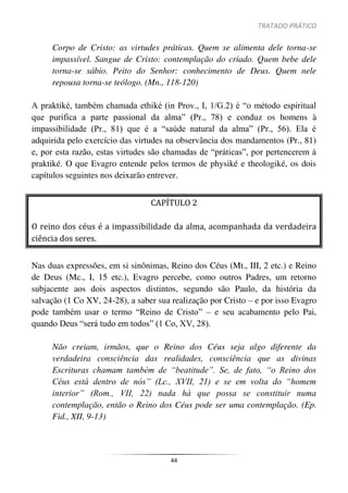 TRATADO PRÁTICO
44
Corpo de Cristo: as virtudes práticas. Quem se alimenta dele torna-se
impassível. Sangue de Cristo: contemplação do criado. Quem bebe dele
torna-se sábio. Peito do Senhor: conhecimento de Deus. Quem nele
repousa torna-se teólogo. (Mn., 118-120)
A praktiké, também chamada ethiké (in Prov., I, 1/G.2) é “o método espiritual
que purifica a parte passional da alma” (Pr., 78) e conduz os homens à
impassibilidade (Pr., 81) que é a “saúde natural da alma” (Pr., 56). Ela é
adquirida pelo exercício das virtudes na observância dos mandamentos (Pr., 81)
e, por esta razão, estas virtudes são chamadas de “práticas”, por pertencerem à
praktiké. O que Evagro entende pelos termos de physiké e theologiké, os dois
capítulos seguintes nos deixarão entrever.
CAPÍTULO 2
O reino dos céus é a impassibilidade da alma, acompanhada da verdadeira
ciência dos seres.
Nas duas expressões, em si sinônimas, Reino dos Céus (Mt., III, 2 etc.) e Reino
de Deus (Mc., I, 15 etc.), Evagro percebe, como outros Padres, um retorno
subjacente aos dois aspectos distintos, segundo são Paulo, da história da
salvação (1 Co XV, 24-28), a saber sua realização por Cristo – e por isso Evagro
pode também usar o termo “Reino de Cristo” – e seu acabamento pelo Pai,
quando Deus “será tudo em todos” (1 Co, XV, 28).
Não creiam, irmãos, que o Reino dos Céus seja algo diferente da
verdadeira consciência das realidades, consciência que as divinas
Escrituras chamam também de “beatitude”. Se, de fato, “o Reino dos
Céus está dentro de nós” (Lc., XVII, 21) e se em volta do “homem
interior” (Rom., VII, 22) nada há que possa se constituir numa
contemplação, então o Reino dos Céus pode ser uma contemplação. (Ep.
Fid., XII, 9-13)
 