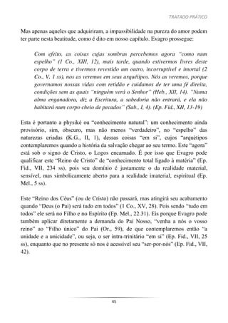 TRATADO PRÁTICO
45
Mas apenas aqueles que adquiriram, a impassibilidade na pureza do amor podem
ter parte nesta beatitude, como é dito em nosso capítulo. Evagro prossegue:
Com efeito, as coisas cujas sombras percebemos agora “como num
espelho” (1 Co., XIII, 12), mais tarde, quando estivermos livres deste
corpo de terra e tivermos revestido um outro, incorruptível e imortal (2
Co., V, 1 ss), nos as veremos em seus arquétipos. Nós as veremos, porque
governamos nossas vidas com retidão e cuidamos de ter uma fé direita,
condições sem as quais “ninguém verá o Senhor” (Heb., XII, 14). “Numa
alma enganadora, diz a Escritura, a sabedoria não entrará, e ela não
habitará num corpo cheio de pecados” (Sab., I, 4). (Ep. Fid., XII, 13-19)
Esta é portanto a physiké ou “conhecimento natural”: um conhecimento ainda
provisório, sim, obscuro, mas não menos “verdadeiro”, no “espelho” das
naturezas criadas (K.G., II, 1), dessas coisas “em si”, cujos “arquétipos
contemplaremos quando a história da salvação chegar ao seu termo. Este “agora”
está sob o signo de Cristo, o Logos encarnado. É por isso que Evagro pode
qualificar este “Reino de Cristo” de “conhecimento total ligado à matéria” (Ep.
Fid., VII, 234 ss), pois seu domínio é justamente o da realidade material,
sensível, mas simbolicamente aberto para a realidade imaterial, espiritual (Ep.
Mel., 5 ss).
Este “Reino dos Céus” (ou de Cristo) não passará, mas atingirá seu acabamento
quando “Deus (o Pai) será tudo em todos” (1 Co., XV, 28). Pois sendo “tudo em
todos” ele será no Filho e no Espírito (Ep. Mel., 22.31). Eis porque Evagro pode
também aplicar diretamente a demanda do Pai Nosso, “venha a nós o vosso
reino” ao “Filho único” do Pai (Or., 59), de que contemplaremos então “a
unidade e a unicidade”, ou seja, o ser intra-trinitário “em si” (Ep. Fid., VII, 25
ss), enquanto que no presente só nos é acessível seu “ser-por-nós” (Ep. Fid., VII,
42).
 
