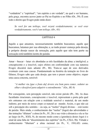 TRATADO PRÁTICO
47
“verdadeira” e “espiritual”, “em espírito e em verdade”, na qual o ser humano,
pela graça, encontra acesso junto ao Pai no Espírito e no Filho (Or., 59). É com
todo o direito que Evagro pode então dizer:
Se você for um teólogo, você rezará verdadeiramente; se você orar
verdadeiramente, você é um teólogo. (Or., 61)
CAPÍTULO 4
Aquilo a que amamos, necessariamente também buscamos; aquilo que
buscamos, lutamos por sua obtenção; e, se todo prazer começa pelo desejo,
o próprio desejo nasce da sensação, pois aquilo que não tem parte na
sensação está também isento de paixão.
Amar – buscar – lutar: eis abordadas as três faculdades da alma: a inteligível, a
concupiscente e a irascível, cujos efeitos em conformidade com sua natureza
Evagro discutirá mais adiante (Pr., 86). Trata-se aqui de seus derivados
eventuais com suas causas. Fundamentado na história da tentação no livro do
Gênese, Evagro sabe que cada desejo, que tem o prazer como objetivo, requer
uma causa concreta, sensível:
“A mulher viu [que o fruto da] árvore era bom para comer, sedutor ao
olhar e desejável para adquirir o entendimento.” (Gn., III, 6)
Por conseguinte, sem percepção sensível, não existe paixão (Pr., 38). As duas
faculdades irracionais, concupiscente e irascível, representam a porta pela qual
nós entramos em relação com a realidade sensível e material, de um modo
indireto, por meio de nosso corpo co-natural ao mundo. Assim, o que não cai
sob a percepção dos sentidos – ou seja, as “razões” (logoi) divinas - está isento
de paixão. Mais ainda, o conhecimento das “razões” (logoi) das adversidades e
das tentações “dilatam” a alma (in Ps., IV, 2b) e sua visão a distancia e ela se faz
ao largo (in Ps., XXX, 9), do mesmo modo como a ignorância destes logoi é o
sinal de uma falta de “discernimento dos espíritos” (in Ps., CXLI, 5b). Virtude e
conhecimento “libertam” a alma racional (in Pr., V, 19/G.65) como,
 