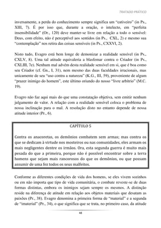 TRATADO PRÁTICO
48
inversamente, a perda do conhecimento sempre significa um “cativeiro” (in Ps.,
XIII, 7). É por isso que, durante a oração, o intelecto, em “perfeita
insensibilidade” (Or., 120) deve manter-se livre em relação a todo o sensível:
Deus, com efeito, não é perceptível aos sentidos (in Ps., CXL, 2) e mesmo sua
“contemplação” nos retira das coisas sensíveis (in Ps., CXXVI, 2).
Nisto tudo, Evagro está bem longe de demonizar a realidade sensível (in Ps.,
CXLV, 8). Uma tal atitude equivaleria a blasfemar contra o Criador (in Ps.,
CXLIII, 7e). Nenhum mal advém desta realidade sensível em si, que é boa como
seu Criador (cf. Gn., I, 31), nem mesmo das duas faculdades irracionais, mas
unicamente de seu “uso contra a natureza” (K.G., III, 59), proveniente de algum
“prazer inimigo do homem”, este último oriundo do nosso “livre arbítrio” (M.C.
19).
Evagro não faz aqui mais do que uma constatação objetiva, sem emitir nenhum
julgamento de valor. A relação com a realidade sensível coloca o problema de
nossa inclinação para o mal. A resolução disto no entanto depende de nossa
atitude interior (Pr., 6).
CAPÍTULO 5
Contra os anacoretas, os demônios combatem sem armas; mas contra os
que se dedicam à virtude nos mosteiros ou nas comunidades, eles armam os
mais negligentes dentre os irmãos. Ora, esta segunda guerra é muito mais
pesada do que a primeira, porque não é possível encontrar sobre a terra
homens que sejam mais rancorosos do que os demônios, ou que possam
assumir de uma fez todos os seus malfeitos.
Conforme as diferentes condições de vida dos homens, se eles vivem sozinhos
ou em não importa que tipo de vida comunitária, o combate reveste-se de duas
formas distintas, embora os inimigos sejam sempre os mesmos. A distinção
reside na diferença de atitude em relação aos objetos materiais que desatam as
paixões (Pr., 38). Evagro denomina a primeira forma de “material” e a segunda
de “imaterial” (Pr., 34), o que significa que se trata, no primeiro caso, da atitude
 
