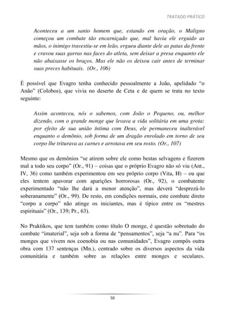 TRATADO PRÁTICO
50
Aconteceu a um santo homem que, estando em oração, o Maligno
começou um combate tão encarniçado que, mal havia ele erguido as
mãos, o inimigo travestiu-se em leão, ergueu diante dele as patas da frente
e cravou suas garras nas faces do atleta, sem deixar a presa enquanto ele
não abaixasse os braços. Mas ele não os deixou cair antes de terminar
suas preces habituais. (Or., 106)
É possível que Evagro tenha conhecido pessoalmente a João, apelidado “o
Anão” (Colobos), que vivia no deserto de Ceta e de quem se trata no texto
seguinte:
Assim aconteceu, nós o sabemos, com João o Pequeno, ou, melhor
dizendo, com o grande monge que levava a vida solitária em uma grota:
por efeito de sua união íntima com Deus, ele permaneceu inalterável
enquanto o demônio, sob forma de um dragão enrolado em torno de seu
corpo lhe triturava as carnes e arrotava em seu rosto. (Or., 107)
Mesmo que os demônios “se atirem sobre ele como bestas selvagens e fizerem
mal a todo seu corpo” (Or., 91) – coisas que o próprio Evagro não só viu (Ant.,
IV, 36) como também experimentou em seu próprio corpo (Vita, H) – ou que
eles tentem apavorar com aparições horrorosas (Or., 92), o combatente
experimentado “não lhe dará a menor atenção”, mas deverá “desprezá-lo
soberanamente” (Or., 99). De resto, em condições normais, este combate direto
“corpo a corpo” não atinge os iniciantes, mas é típico entre os “mestres
espirituais” (Or., 139; Pr., 63).
No Praktikos, que tem também como título O monge, é questão sobretudo do
combate “imaterial”, seja sob a forma de “pensamentos”, seja “a nu”. Para “os
monges que vivem nos coenobia ou nas comunidades”, Evagro compôs outra
obra com 137 sentenças (Mn.), centrado sobre os diversos aspectos da vida
comunitária e também sobre as relações entre monges e seculares.
 