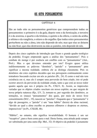 OS OITO PENSAMENTOS
51
OS OITO PENSAMENTOS
CAPÍTULO 6
São ao todo oito os pensamentos genéricos que compreendem todos os
pensamentos: o primeiro é o da gula, depois vem o da fornicação, o terceiro
é o da avareza, o quarto o da tristeza, o quinto o da cólera, o sexto da acídia,
o sétimo o da vanglória, o oitavo o do orgulho. Que todos estes pensamentos
perturbem ou não a alma, isto não depende de nós; mas que elas se deixem
ou não ficar, que elas destravem ou não as paixões, isto depende de nós.
Depois dos cinco capítulos de introdução que fixam o grande quadro teológico
da praktiké, Evagro empreende agora a análise dos “pensamentos”. Pois o
combate do monge é por essência um conflito com os “pensamentos” (Ant.,
Prol.). Mas o que devemos entender por isto? Evagro quase utiliza
indiferentemente as palavras “demônio”, “paixão” e “pensamento” para
significar a mesma realidade, embora ele as distinga claramente. Pois os
demônios são estes espíritos decaídos que nos perseguem continuamente como
tentadores buscando excitar em nós as paixões (Pr., 24). E como o mal não tem
existência em si, mas ele é sempre uma perversão do bem criado, isto só pode
ocorrer através da perversão da realidade criada, tanto a que está ao nosso redor
quanto aquela que nos é própria (in Ps., CXLV, 8). Assim, as impressões
variadas que os objetos criados suscitam em nosso espírito, ou que surgem de
nossa própria natureza (Ep., LV, 2), tornam-se, por sugestão dos demônios, as
tentações, os (maus) “pensamentos” dos quais, por meio de nosso livre
consentimento (M.C., 19), nascem as “paixões”. Enquanto que o “pensamento” é
algo de passageiro, a “paixão” é um “mau hábito” (hexis) da alma racional,
“devido ao qual a alma escolhe os prazeres efêmeros e despreza os eternos,
imperecíveis” (in Ps., CXLIII, 4b).
“Hábito”, no entanto, não significa invariabilidade. O homem é um ser
“receptivo”, para o bem como para o mal. Desta forma, uma atitude pode sempre
ser substituída por uma outra (Ep. Mel., 32). O objetivo da praktiké é justamente
 